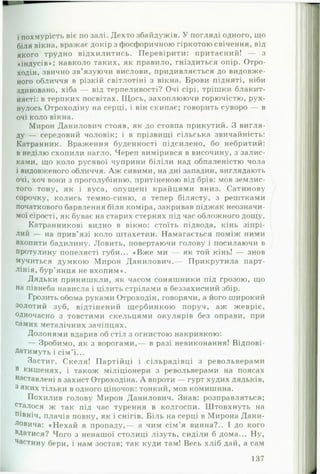 і похмурість віє по залі. Дехто збайдужів. У погляді одного, що
біля вікна, вражає докір з фосфоричною гіркотою свічення, від
якого трудно відхилитись. Перевірити: притаєний! — з
«індусів»; навколо таких, як правило, гніздиться опір. Отро-
ходін, звично зв’язуючи вислови, придивляється до видовже­
ного обличчя в різкій світлотіні з вікна. Брови підняті, ніби
здивовано, хіба — від терпеливості? Очі сірі, трішки блакит-
нясті: в терпких посвітах. Щось, захоплюючи горючістю, рух­
нулось Отроходіну на серці, і він скипає; говорить суворо — в
очі коло вікна.
Мирон Данилович стояв, як до стовпа прикутий. З вигля­
ду — середовий чоловік; і в прізвищі сільська звичайність:
Катранник. Враження буденності підсилено, бо небритий:
в неділю схопили нагло. Череп вимірився в височину, з залис-
ками, що коло русявої чуприни біліли над обпаленістю чола
і видовженого обличчя. А ж сивими, на дні западин, виглядають
очі, хоч вони з проголубінню, притіненою від брів: мов землис­
того тону, як і вуса, опущені крайцями вниз. Сатинову
сорочку, колись темно-синю, а тепер білясту, з рештками
початкового барвлення біля коміра, закривав піджак неозначи-
мої сірості, як буває на старих стернях під час обложного дощу.
Катранникові видно в вікно: стоїть підвода, кінь зіпрі­
лий — на прив’язі коло штахетин. Намагається поміж ними
вхопити бадилину. Ловить, повертаючи голову і посилаючи в
протулину попелясті губи... «В ж е ми — як той кінь! — знов
мучиться думкою Мирон Данилович.— Прикрутила парт-
лінія, бур’янця не вхопим».
Дядьки принишкли, як часом соняшники під грозою, що
на півнеба нависла і цілить стрілами в беззахисний збір.
Грозить обома руками Отроходін, говорячи, а його широкий
золотий зуб, відтінений щербинкою поруч, аж жевріє,
одночасно з товстими скельцями окулярів без оправи, при
самих металічних зачіпцях.
Долонями вдарив об стіл з огнистою накривкою:
— Зробимо, як з ворогами,— в разі невиконання! Відпові­
датимуть і сім’ї...
Застиг. Скеля! Партійці і сільрадівці з револьверами
в кишенях, і також міліціонери з револьверами на поясах
наставлені в захист Отроходіна. А впроти — гурт худих дядьків,
3 яких тільки в одного ціпочок: тонкий, мов комишина.
Похилив голову Мирон Данилович. Знав: розправляться;
сталося ж так під час турення в колгоспи. Штовхнуть на
Північ, плачів повну, як і снігів. Біль на серці в Мирона Дани­
ловича: «Н ехай я пропаду,— а чим сім’я винна?.. І до кого
вДатися? Чого з ненашої столиці лізуть, сиділи б дома... Ну,
Частину бери, і нам зостав; так куди там! Весь хліб дай, а сам
137
 