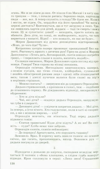 згинь. Ми ж не лізем до них. От пішли б по Москві і в хату цьо­
го гризуна — теж, і почали ритись: борошно сюди, картоплю
сюди — все, все. А тепер спухніть з голоду! Не йдем же. Коли б
і могли, не підем. Ох, мордуйся під його грозьбою! Чи мати в
церкві достоять? Боятимуться, що я тут загрузну в лихо. Тро­
хи лишилось харчів для дітей, віддаси — тоді їм смерть і нам з
ними. Ці ж супостати: давай! — виходить, просто хотять по­
вбивати. Десь діти, на сонці, як жайворонята, ждуть, чи тато
вирветься з напасті. Бідні! — хто пожаліє, як нас не буде».
Мирон Данилович від думок доповідчика відсторонений.
«Ясно, до чого йде! Ч у л и ».
Катранник зустрів позирк промовця: пронизливий! Без жа­
лості. Рватимуть крихту з дитячих рук! Гірко на душі в Мирона
Даниловича: «Хтось десь, боговорожий, схотів швидко нагребти
гроші,— і переллють сльози в золото, наситять жадобу».
Склавши висновок, Мирон Данилович одвів погляд від про­
мовця. Говори! Твоя справа на місяці показана.
Отроходін скінчив. Несподівано виштовхнувсь наперед,
з-поміж сусідів, що тісно стояли, хліборобик, сухенький
і якийсь обгострений рисами лиця і одежі: ніби пташкуватий
весь; також і злеглі пучечки волосся були схожі на пір’я
в нерівних стрішках.
— Можна спитать? — звернувся він до хмурного Отроходіна.
Дядько стривожений, з хрипиком в голосі, теж — подібним
до пташиного скрику. Не діждавшись відповіді, вискрипнув з
обуренням:
— Хто ж діти візьме?
— Чиї, які діти? — осаджує дядька Отроходін, напружую­
чи губи в суворості.
— Дитинячі діти! — з відчаєм закричав дядько.— Мої діти,
їх семеро, а їсти нічого. Хто годуватиме, коли в хаті ні скорин­
ки, а ми з жінкою вмремо,— хто?
Отроходін мовчить, аж міниться. Тоді серед дядьків
піднявся гомін:
— Спитав правильно! Куди діти підуть? А як же! Ви ска­
жіть — куди? Хліба нема: вже забрано.
Отроходін скипів, скипів неймовірно:
— До порядку! Арештувати, хто порушить тишину!
Замовкло. Враз. В коротку мить зникли голоси: як огники
свічок, що гасить, прохопившись, вихор. Зчинився рух —
дядьки посунули до дверей.
5
Підходячи з донькою до хвіртки, господиня вгледіла: вер­
тається її чоловік з обома хлопцями, а слідом гурба навкруг
підводи. Кров схолонула в серці: «Л и х о знов! Страшенно
138
 