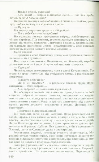— Віддай ключі, куркуль!
— Ось вони! — мирно відповідає сусід.— Раз вам треба,
дітки, беріть! Хіба не даю?
Керівник докинув найособливіший сигнал,— тоді хор репе­
тує, щоб на весь куток віддалося луною:
— Куркуль!
На додачу диригент грозить хліборобові:
— Ми з тебе Свитченка зробимо!
На вулицях завжди красувався взірець майбутнього, що
обіцяє партієць. Під тинами, де зеленіла смуга шпоришу, в хо­
лодку від тополь прилягав Свитченко і хропів. Обжмаканий,
як годиться «каенесові», себто «незаможному». Село вживало
його ім’я, замісно назвати когось: «ледащ о».
Сусід сказав:
— Зробити з мене Свитченка легко; а от зробити з Свитчен­
ка мене — це трудніше.
Партієць стояв мовчки. Зненацька, як обпечений, виробив
долонями знак — і знов різнуло найвищими голосами:
— Куркуль!
Через вулицю всю суперечку чути в дворі Катранників. Тут
юрма хмарою потемніла від сусідового слова, і розпорядчик
закричав:
— Віддаєте хліб чи ні?
— Де ж ми візьмем? — з розпачем сказала Дарія Олек­
сандрівна.— Вже забрано...
— А-а, забрано! — розпаленів круглоокий.
Він обернувся до своїх, що спинили підводу і стали за його
спиною, озброєні лопатами, ломами, «шпиками» чи «щупа­
ми» — довгими, понад зріст людський, залізними стрижнями,
загостреними з одного боку, з другого загнутими під прямим
кутом: рукою держати, вганяючи в землю. Декотрі мали
гвинтівку.
— Провчимо підкуркульників!
Він розділив загін на дві частини. Одна розсипається по
садибі; друга, з ним самим на чолі, прямує в хату, ніби в свою
власну, не спитавшись дозволу і не глянувши на господарів.
Дарія Олександрівна за ними, і доня тремтячою рукою три­
мається за її рукав: підбігає. Вся дрижить, ніби в пропасниці.
Хлопці, ідучи за Оленкою, дуже присмирніли.
Зоставшись надворі, господар стежить обшукувачів. Мо­
розний острах торкає серце, коли вони крутяться довкруг по­
пелища біля зваленого тинка і нишпорять мри глинищі, де спа­
дає воно до потоку з кладкою, серед осичини.
Вони разу раз вганяють у землю «ш п и ки »: ст р о ч а т ь скрізь.
Докопуються в саду і розхитують кожний стовпчик. Перевер­
тають дровітню. Під пеньками порпаються. П е р е к о ч у ю т ь
 