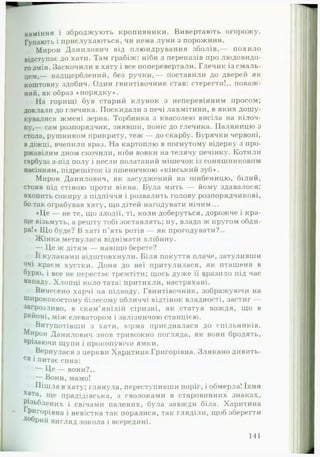 каміння і зброджують кропивники. Вивертають огорожу.
Гупають і прислухаються, чи нема луни з порожнин.
Мирон Данилович від плюндрування зболів,— похило
відступає до хати. Там грабіж: ніби з переказів про людовидо-
гозмія. Заскочили в хату і все поперевертали. Глечик із смаль­
цем,— надщерблений, без ручки,— поставили до дверей як
коштовну здобич. Один гвинтівочник став: стерегти!., поваж­
ний, як образ «порядку».
На горищі був старий клунок з неперевіяним просом;
доклали до глечика. Поскидали з печі лахмітини, в яких дошу­
кувалися жмені зерна. Торбинка з квасолею висіла на кілоч­
ку,— сам розпорядчик, знявши, поніс до глечика. Паляницю з
стола, рушником прикриту, теж — до скарбу. Бурячки червоні,
в діжці, вчепили враз. На картоплю в погнутому відерку з про­
ржавілим дном скочили, ніби вовки на телячу печінку. Котили
гарбуза з-під полу і несли полатаний мішечок із соняшниковим
насінням, підрешіток із пшеничкою «кінський зуб».
Мирон Данилович, як засуджений на шибеницю, білий,
стояв під стіною проти вікна. Була мить — йому здавалося:
вхопить сокиру з підпіччя і розвалить голову розпорядчикові,
бо так ограбував хату, що дітей нагодувати нічим...
♦Це — не те, що злодії, ті, коли доберуться, дорожче і кра­
ще візьмуть, а решту тобі зоставлять; ну, влада ж кругом обди­
ра!» Що буде? В хаті п’ять ротів — як прогодувати?..
Жінка метнулася віднімати хлібину.
— Це ж дітям — навіщо берете?
Її кулаками відштовхнули. Біля покуття плаче, затуливши
очі краєм хустки. Доня до неї притулилася, як пташеня в
бурю, і все не перестає тремтіти; щось дуже її вразило під час
нападу. Хлопці коло тата: притихли, настрахані.
Винесено харчі на підводу. Гвинтівочник, зображуючи на
ширококостому білесому обличчі відтінок владності, застиг —
загрозливо, в скам’янілій сіризні, як статуя вождя, що в
районі, між елеватором і залізничою станцією.
Витупотівши з хати, юрма приєдналася до спільників.
Мирон Данилович знов тривожно иогляда, як вони бродять,
врізаючи щупи і прокопуючи ямки.
Вернулася з церкви Харитина Григорівна. Злякано дивить­
ся і питає сина:
Це — вони?..
—- Вони, мамо!
Пішла в хату; глянула, переступивши поріг, і обмерла! їхня
х&та, ще прадідівська, з сволоками в старовинних знаках,
Різьблених і свічами палених, була завжди біла. Харитина
Григорівна і невістка так поралися, так гляділи, щоб зберегти
Добрий вигляд зокола і всередині.
141
 