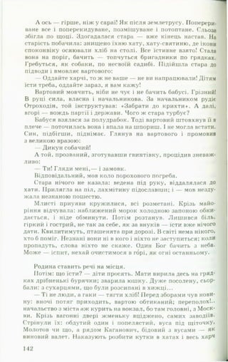 Л ось — гірше, ніж у сараї! Як після землетрусу. Поперери­
ване все і поперекидуване, позмішуване і потоптане. Сльоза
збігла по щоці. Здогадалася стара — вже кінець настав. На
старість побачила: знищено їхню хату, хату-святиню, де ікони
споконвіку осяювали хліб на столі. Все їстивне взято! Стала
вона на поріг, бачить — топчуться бригадники по грядках.
Гребуться, як собаки, по несвоїй садибі. Підійшла стара до
підводи і вмовляє вартового:
— Оддайте харчі, то ж не ваше — не ви напрацювали! Дітям
їсти треба, оддайте зараз, я вам кажу!
Вартовий мовчить, ніби не чує і не бачить бабусі. Грізний!
В руці сила, власна і начальникова. За начальником рудіє
Отроходін, той інструктував: «Забрати до крихти». А далі,
вгорі — вождь партії і держави. Чого ж стара турбує?
Вабуся взялася за полудрабок. Тоді вартовий штовхнув її в
плече — поточилась вона і впала на шпориш. І не могла встати.
Син, підбігши, піднімає. Глянув на вартового і промовив
з великою вразою:
— Дикун собачий!
А той, прозваний, зготувавши гвинтівку, процідив зневаж­
ливо:
— Ти! Гляди мені,— і замовк.
Відповідальний, мов коло порохового погреба.
Стара нічого не казала: ведена під руку, віддалялася до
хати. Прилягла на піл, лахмітину підославши; і — мов незду­
жала незнаною пошестю.
Млисті приуяви кружилися, всі розметані. Крізь майо­
ріння відчувала: наближений морок холодною запоною обки­
дається, і ніде обминути. Потім розтанув. Лишився біль,
гіркий і гострий, не так за себе, як за внуків — їсти вже нічого
дати. Квилитимуть, пташенята при дорозі. В світі нема нікого,
хто б поміг. Незнані вони ні в кого і ніхто не заступиться: коли
пропадуть, слова ніхто не скаже. Один Бог бачить з неба.
Може — іспит, нехай очистимося в горі, як огні останньому.
Родина ставить речі на місця.
Потім: що їсти? — діти просять. Мати вирила десь на гряд­
ках дрібненькі бурячки; зварила юшку. Дуже посолену, сьор­
бали: з сухарцями, що були розсипані в хижці...
— Ті не люди, а гаки — тягти хліб! Перед зборами чув нови­
ну: вночі потяг приходить, вартою обтиканий; переполох!.,
начальство з міста аж курить на вокзал, бо там головні, з Моск­
ви. Крізь вагонні двері жменьку вціджено, самих заводіїв.
Стрінули їх: обдутий один і попелястий, вуса під щіточку»
Молотов чи що, а рядом Каганович, бідовий з вусами — як
виновий валет. Наказують розбити кутки в хатах і весь харч
 