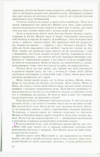 отроцтва, нічого не бачить вона дорогого, небуденного, ніщо не
гріє її, не будить радості ані людяного суму. Безбарвна людина
ота, яку посаду не посідала б вона, і труд її, не зігрітий теплим
промінням часу, безбарвний.
Сучасне завжди на дорозі з минулого в майбутнє. Чому ж я
мушу зневажати все минуле? Невже для того, щоб навчити
онуків ненавидіти колись дороге й святе моє сучасне, що стане
теж для них колись минулим у велику добу комунізму!
Було в минулому житті моїх батьків багато неладу, плачу,
темряви й жалю. Неясні надії й марні сподівання знаходили
собі могилу в горілці й сварах. А найбільш, чого їм відпустила
доля,— роботи, тяжкої праці. Всі прожили свій вік нещасли­
во, кожен по-своєму — і прадід, і дід, і батько з матір’ю. Так
ніби всі були народжені для любові і мали всі талант до неї.
Таж, певно, не знайшли одне одного чи не доглянули, і гнів
і ненависть, які були огидні їм ціле життя, підкинула їм во-
рожка-чарівниця, і все життя облудні примари невпинно тур­
бували їх і бентежили марно. І все життя їх було скорботним,
як життя стародавніх. Вони не знали, як змінити його, і, відда­
ючи перевагу тому, чого не судила їм доба, не порадувались.
Тільки було це так давно, що майже все вже розтануло
в далекім мареві часу, як сон, і потонуло. Одна лише Десна
зосталася нетлінною у стомленій уяві. Свята чиста ріка моїх
дитячих незабутніх літ і мрій.
Нема тепер таких річок, як ти була колись, Десно, нема.
Нема ні таємниць на річках, ні спокою. Ясно скрізь. Нема ні
Бога, ані чорта, і жаль мене чомусь бере, що вже нема в річках
русалок і водяних-мірошників нема. Зате багато дачників те­
пер купається в трусах на зло робочим людям, в гарячий літній
час і, очевидно, на досаду, бо чого ж мені й досі так соромно
відпочивати там, де працюють люди?
Тоді Десна була глибокою і бистрою рікою. У ній тоді ще не
купавсь ніхто, і на пісках її майже ніхто ще не валявся голий.
Щ е ніколи було усім. Були ми всі тоді трудящі чи малі. Дівча­
та не купались навіть у свято, соромлячись скидати сорочки.
Чоловікам з давніх-давен не личило купатись за звичаєм.
Жінки ж боялися водою змити здоров’я. Купались тільки ми,
малі. Була тоді ще дівкою Десна, а я — здивованим маленьким
хлопчиком із широко розкритими зеленими очима.
ПВлагословенна будь, моя незаймана дівице Десно, що, зга-
дуЮчи тебе вже много літ, я завжди добрішав, почував себе
невичерпно багатим і щедрим. Так багато дала ти мені пода­
рунків на все життя.
Далека красо моя! Щасливий я, що народився на твоєму
березі, що пив у незабутні роки твою м’яку, веселу, сиву воду,
ходив босий по твоїх казкових висипах, слухав рибальських
14
 