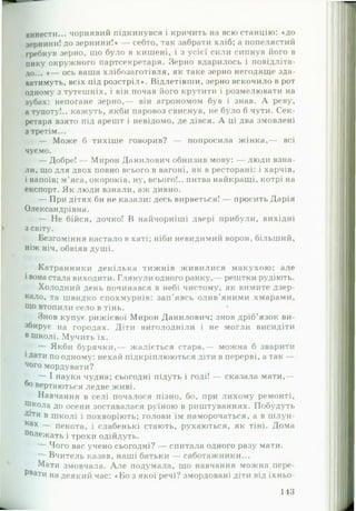винести... чорнявий підкинувся і кричить на всю станцію: «до
зернини! до зернини!* — себто, так забрати хліб; а попелястий
гребнув зерно, що було в кишені, і з усієї сили сипнув його в
пику окружного партсекретаря. Зерно вдарилось і повідліта-
ЛОі#в « — ось ваша хлібозаготівля, як таке зерно негодяще зда­
ватимуть, всіх під розстріл*. Відлетівши, зерно вскочило в рот
одному з тутешніх, і він почав його крутити і розмелювати на
зубах: непогане зерно,— він агрономом був і знав. А реву,
а тупоту!., кажуть, якби паровоз свиснув, не було б чути. Сек­
ретаря взято під арешт і невідомо, де дівся. А ці два змовлені
з третім...
— Може б тихіше говорив? — попросила ж інка,— всі
чуємо.
— Добре! — Мирон Данилович обнизив мову: — люди взна­
ли, що для двох повно всього в вагоні, як в ресторані: і харчів,
і напоїв; м’яса, окороків, ну, всього!., питва найкращі, котрі на
експорт. Як люди взнали, аж дивно.
— При дітях би не казали: десь вирветься! — просить Дарія
Олександрівна.
— Не бійся, дочко! В найчорніші двері прибули, вихідні
з світу.
Безгоміння настало в хаті; ніби невидимий ворон, більший,
ніж ніч, обвіяв душі.
Катранники декілька тижнів живилися макухою; але
і вона стала виходити. Глянули одного ранку,— рештки рудіють.
Холодний день починався в небі чистому, як вимите дзер­
кало, та швидко спохмурнів: зап'явсь олив’яними хмарами,
Що втопили село в тінь.
Знов купує рижієвої Мирон Данилович; знов дріб’язок ви­
збирує на городах. Діти виголодніли і не могли висидіти
в Школі. Мучить їх.
— Якби бурячки,— жаліється стара,— можна б зварити
і Дати по одному: нехай підкріплюються діти в перерві, а так —
ч°го мордувати?
— І наука чудна; сьогодні підуть і годі! — сказала мати,—
бо вертаються ледве живі.
Навчання в селі почалося пізно, бо, при лихому ремонті,
Школа до осени зоставалася руїною в риштуваннях. Побудуть
Д*тн в школі і похворіють; голови їм наморочаться, а в шлун-
Ках — пекота, і слабенькі стають, рухаються, як тіні. Дома
ПолеЖать і трохи одійдуть.
— Чого вас учено сьогодні? — спитала одного разу мати.
— Вчитель казав, наші батьки — саботажники...
Мати змовчала. А ле подумала, що навчання можна пере­
рвати на деякий час: «Бо з якої речі? змордовані діти від їхньо-
143
 