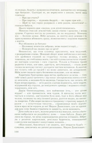 го голоду, будуть і душами калічитися, завчаючи злу неправду
про батьків*. Сьогодні ж, як вернулися з школи, мати знов
спитала:
— Про що учать?
— Про партію,— відповів Андрій,— як гарно при ній...
— Щ об їх так гарно розірвало з нею разом, анахтемів! —
сказала бабуся.
Цього чорного дня «наука» для дітей скінчилась.
Микола став аж землистий; запав очима і щоками, і всією
душею. Сорочка висіла на раменах, як на жердинці. Мовчить
він — болісно думає. Ніби загадка, за знаття якої демони і їх
прислужники вбивають зразу, намагаючись і коріння вирвати
з життя.
Раз обізвався до батька:
— Половину вчителів забрано, нема нашої історії...
— Помовчуй на людях про ці речі!
Непокоїло, що став хлопець прилягати, мов недужий,
з розкритими очима. Менший зберіг живі поблиски в погляді,
хоч зробився схожий на старичка: голова велика, а шия
тоненька, як стеблинка жита, і на ній голова хитається: страш­
но постарів хлопчик і сміх стратив. Тільки в Оленки трохи
радости в очах, але вже, здається, нетутешньої,— стала доня
схожа на воскову свічку: догоряти чистим вогником. А зшиток
все тулить собі до грудей і на маму дивиться, як зачарована.
Ніби хоче сказати щось безмежно важливе, але не може.
Харитина Григорівна враз ветха зробилася за осінь — тінь
себе самої; рука тремтить і зір погас: неспроможна нитку в гол­
ку всилити, а недавно була видюща. І видається, час летить, як
буря непрозорима,— всіх разом з хатою відносить, наче пором,
відірваний від струпи, до невідомого урвища і водяного спаду,
чорнішого, ніж ніч.
Дарія Олександрівна, хоч найменше їсть,— усе дітям
віддає! — але тримається, мов чудом. А висохла; коли вку­
тається в платок, зав'язуючи біля шиї, тоді в його обводі над
чолом, схожому на звід іконної ризки, раптом видно, як висох­
ла хворісно. Губи окреслилися в страдному і строгому виразі, а
разом — з почуттєвою тихістю... «праведниця моя!* відгук­
нувся враз всім серцем до неї Мирон Данилович, але не прока­
зав цих слів: боявся стратити їх щирість, коли вимовить.
Діти побули в хаті, жуючи рештки від макухи, потім з бать­
ками вибралися на роздобичу; дома — сама бабуся. Довго ри­
лися на городі, чи нема корінцюватих решток їстівного. Зібра­
ли з десяток картоплин, декілька бурячків, соняшничаТ
з висохлим насінням і капустяних качанів...
«Бідолашні, бавляться і не знають, яке нещастя буде!* —
сумував, дивлячись на дитячі розколини, Мирон Данилович.
144
 