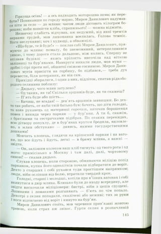 Гіркуща осінь! — а ось надходить моторошна зима; як пере­
бути? Поникавши по городу марно, Мирон Данилович надумав­
ся піти за село — до млина: часом люди дістають кілограм бо­
рошна; якби попоїсти хліба, справжнього! — можна віджити.
Незвичну слабість відчував, аж недужий, від якої тремтів
нервами грудей, мов лихоманка вселилась. Голова темніє.
Ноги неслухняні; хоч і худющі, а обважнілі.
♦Що буде, те й буде!» — поклав собі Мирон Данилович, пря­
муючи до млина: помалу, бо знеможений, нетерпеливився
уявою, і тому дорога стала дальшою, ніж колись. Спершу не
впізнав будівлі — якась кріпость височіла над віткою
залізниці та бур'янами. Навкруги никали люди, мов мухи —
дрібні і сірі проти неї, обшитої свіжою сосниною. Мирон Дани­
лович мусів присісти на горбику, бо підбився,— треба дух
перевести, біля потеряних, як він сам.
Прихідці збиралися, і один з них, підліток, спитав рідкобо-
родого селянина поблизу:
— Дядьку, чого млин затулено?
— Од таких, як ти! Скільки аршинів буде, як ти скажеш?
— П ’ять буде або шість...
— Бачиш, не вгадав! — дев'ять аршинів заввишки. Бо дех­
то так робить, от якби твій батько був: бачить, що діти голодні,
то взяв рукавець од материної сорочки, наточив борошенця
повен і викида через паркан — у бур'яни. А ти б, скажім,
з братіками та сестричками підібрав. По отаких перекидах,
всю дітвору попухлу, де в бур'янах кругом бродила, виловле­
но, а млин обстукано — дивись, якими государственими
Дошками!
Мовчить хлопець, глядячи на кріпосний паркан і на ваго­
ни, що все йдуть і йдуть, легкі — в браму млина, а важкі —
звідти.
— Он, залізним колесом наш хліб тягнуть: од твого рота і од
мого: прямісінько в Москву і там далі, далі, чортовому
синові! — сказав дядько.
Слухав хлопець, коли стороною, обминаючи міліцію попід
парканом, купка його однолітків почала підбиратися до воріт.
Дехто з старших і собі рухався туди простішим напрямком;
Л|°ди, ніби осліпши від болю, втратили твердий крок.
Голодні, старші і молодші, хотіли при в'їзних вагонах і собі
вкинутися в двір млина. Близько були до входу всередину, але
звідти вискочили міліціонери: бистрі, ніби з цепів спущені.
Лозинами і ломаками розганяють — б’ють по чім попало.
Декотрі з селян попадали, скалічені або неживі: тих за руки
1ноги відтягнено від воріт і кинуто на бур’ян.
Мирон Данилович стоїть, мов черевики прив’язані жовтою
тРавою, коли страх аж звіває. Гурти селян в розпачливій
145
 