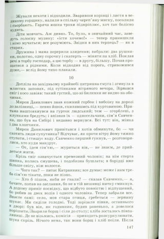 Жували нехотя і відходили. Зваривши корінці і листя в ве­
ликому горщику, налили в спільну череп’яну миску, посолили
і сьорбають. Гаряча юшка трохи підкріплює, хоч так болісно
нудить.
Діти мовчать. А ж дивно. То, було, в звичайний час, заве­
дуть голосну музику: «їсти хочемо!» — тепер принишкли
і німо мучаться; все розуміють. Звідки в них терпець? — як в
старих.
Дружина і мама перерили злидення; вибрали: два рушни­
ки, полотно, одну сорочку і скатерть — міняти на хліб. Поклав
речі в торбу господар, а цю торбу — в другу, більшу. Почав про­
щатися з рідними. Коли відходив від порога, стривожився
дуже,— вслід йому тихо плакали.
10
Дотліла на західньому крайнебі цитринна смуга і згинула в
млистих запонах, під сутінками вітряного вечора. Зірвався
сніг і косо завіяв: такий густий, що ні билинки не видно на обо­
чинах.
Мирон Данилович знав кожний горбок і вибоїну на дорозі
до залізниці,— певно йшов, схилившись під хуртовиною. П ри­
тьма наштовхнувся на гурток людський; теж — згорблені, з
клунками бредуть; і впізнав їх — односельчани, сім’я Савчен-
ка, що був на Сибірі і недавно вернувся. Всі тут: він, жінка
і два хлопчики.
Мирон Данилович привітався і хотів обминути, бо — чи
схотять люди супутника? Відчуває, як проти вітру йому тяжко
ступати, і стишує ходу. Савченко перший гукнув,— розговори­
лися, хто куди мандрує.
— От, ідем сім’єю,— журиться він,— не знаєм, де прий-
деться жити.
Крізь сніг означується кремезний чоловік; на нім стерта
шапка, колись смушева, і подобизна бушлата; в борідці вже
більше снігу, ніж волосся.
— Чого так? — питає Катранник; все думає: може і нам тре­
ба сім’єю тікати, поки не пізно.
— Хто б пішов, якби не гнали? — сказав Савченко,— я,
бачите, попав на заслання, бо не в тій вишивці нитку смикнув.
А додому приніс посвідку, що відбуто повністю і відпущений,
бо робив за двох волів і одного чоловіка. Тепер забрали все.
Знаєте самі: село, мов стара птиця, гребеться — зернину
Шукає. Ми сиділи голодні. Тоді зарізали півня, останнього
в Дворі: був він, як годинник, будив раненько, а довелося
Норішйти. Зварили борщ і сіли до столу; хліба зосталось півпа-
ляниці. Де не візьмись, комісія — приходить розкуркулювати,
Шука скрізь. Нічого нема, так вони борщ і хліб поїли. Після
117
 