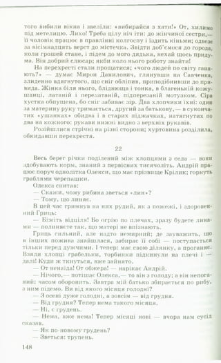 того вибили вікна і звеліли: «вибирайся з хати!» От, хилимо
під метелицю. Лихо! Треба цілу ніч іти: до жінчиної сестри,—
її чоловік працює в правлінні колгоспу і їздить кіньми; одвезе
за вісімнадцять верст до містечка. Звідти доб’ємося до города,
коли грошей стане, і підем до мого дядька, нехай щось приду,
ма. Він добрий слюсар; якби коло нього роботу знайти!
На перехресті стали прощатися; «чого людей по світу ганя­
ють?» — думає Мирон Данилович, глянувши на Савченка,
злиденно вдягнутого, що сніг обліпив, приподібнивши до при-
вида. Ж інка біля нього, бліднюща і тонка, в благенькій кожу-
шанці, латаній і перелатаній, підперезаній мотузком. Сіра
хустка обпущена, бо сніг забиває зір. Два хлопчики їхні: один
за материну руку тримається, другий за батькову,— в суконча-
тих «уш анках» обидва і в старих піджачках, натягнутих по
два на кожного: рукави нижні видно з верхніх рукавів.
Розійшлися стрічні на різні сторони; хуртовина розділила,
обкидавши перехрестя. Я
22
Весь берег річки поділений між хлопцями з села — вони
здобувають корм, знаний з первісних тисячоліть. Андрій пра­
цює поруч однолітка Олекси, що має прізвище Крілик; горнуть
граблями черепашки. 1
Олекса спитав: Я
— Скажи, чому рибина зветься «ли н »? І
— Тому, що линяє. щ
В цей час гримнув на них рудий, як з пожежі, і здоровен­
ний Гриць: І
— Біжіть відціля! Бо огрію по плечах, зразу будете лина­
ми — полиняєте так, що матері не впізнають.
Гриць сильний, але надто немирний; де зауважить, що
в інших пожива знайшлася, забирає її собі — поступається
тільки перед дужчими. І тепер: має свою ділянку, а проганяє.
Взяли хлопці грабельки, торбинки підкинули на плечі і —
далі! Куди ж ткнуться, вжезайнято. І
— От ненаїда! От обжера!— нарікає Андрій. і
— Нічого,— потішає Олекса,— то він з голоду; а він непога­
ний; часом оборонить. Завтра мій батько збирається по рибу,
з ним підемо. Ви від якого місяця голодні?
— З осені дуже голодні, а зовсім — від грудня. 1
— Від грудня? Тепер нема такого місяця. 1
— Ні, є грудень. ■
— Нема, вже нема! Тепер місяці нові — вчора нам сусід
сказав. щ
— Як по-новому грудень? ]
— Зветься: трупень. І
148
 
