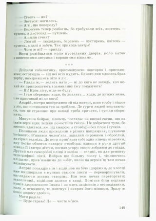 — Січень — як?
— Зветься: могилень.
— А ті, що попереду?
— Вересень тепер розбоєнь, бо грабували всіх, жовтень —
худень, а листопад — пухлень.
— А після січня?
— Лютий — людоїдень, березень — пустирень, квітень —
чумень, а далі я забув. Так приходь завтра!
— Чого ж ні? — прийду.
Вони розійшлися коло пустельних дворів, коло хаток
з винесеними дверима і вирваними вікнами.
* * *
Доїдали собачатину, присмажуючи повторно і присолю­
ючи; остогидла — від неї всіх нудить. Одного дня хлопець брав
торбу, намірившись піти в ліс.
— Гляди ж ,— велить мати,— ні до кого не заходь, хоч не­
хай як припрошують і заманливу їжу показують!
— Ні! Крім лісу, ніде не буду.
— І там обережно ходи, бо ловлять... ходи, де хижих нема,
і не приставай ні до кого!
Андрій, гостро попередженні'! від матері, взяв торбу і пішов
у ліс, що починався ген за греблею. Де гурти людей вештають­
ся, там не страшно: при нападі треба кричати, і сусіди оборо­
нять.
Минувши байрак, хлопець поглядає на високі сосни, що наN ф
їхніх верхівцях лелеки помостили гнізда. Не добратися туди, бо
високо, здається, аж під хмарою; а стовбури без гілок і сучків.
Полянами люди проходили в різних напрямках, шукаючи
їстівного. З ’явився чолов’яга, запалий скронями і оброслий,
як сірий ведмідь. До ноги прив’язав собі один кінець вірьовки,
яку потім обмотав навкруг стовбура; взявши в руки другий
кінець її і хитро діючи, погнав угору: скоро добрався до гнізда.
Другий мав саморобні кліщі з заліза — великі, як для ремонту
телеграфної лінії. Вибрав ще більшу сосну і, чіпляючись
кліщами, прив’язаними до чобіт, виліз на верхів'я; там почав
Хазяйнувати.
Андрій позаздрив їм і відійшов на бічні доріжки, де хлопці
в* е нишпорили в купках старого листя — переворушували,
виглядаючи живих створінь. Він теж почав перегортати;
захоплений, відійшов далеко в хащі. Помітив біля коріння
кущів здоровенного їжака і на мить заціпенів з несподіванки,
Коли ж отямився, то плигнув і накрив його мішком. Зразу ж
п°ніс додому здобич.
Мати раділа:
— Буде страва! Це — чисте м’ясо.
149
 