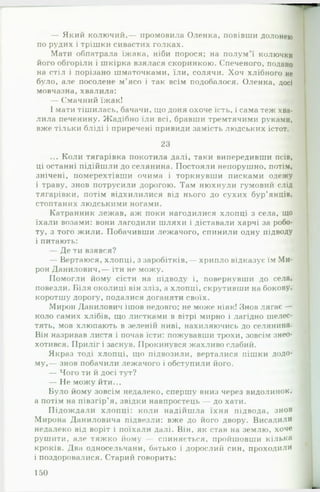 — Який колючий,— промовила Оленка, повівши долонею
по рудих і трішки сивастих голках.
Мати обпатрала їжака, ніби порося; на полум’ї колючки
його обгоріли і шкірка взялася скоринкою. Спеченого, подано
на стіл і порізано шматочками, їли, солячи. Хоч хлібного не
було, але посолене м'ясо і так всім подобалося. Оленка, досі
мовчазна, хвалила:
— Смачний їжак!
І мати тішилась, бачачи, що доня охоче їсть, і сама теж хва­
лила печенину. Жадібно їли всі, бравши тремтячими руками,
вже тільки бліді і приречені привиди замість людських істот.
23
... Коли тягарівка покотила далі, таки випередивши псів,
ці останні підійшли до селянина. Постояли непорушно, потім,
знічені, померехтівши очима і торкнувши писками одежу
і траву, знов потрусили дорогою. Там нюхнули гумовий слід
тягарівки, потім відхилилися від нього до сухих бур’янців,
стоптаних людськими ногами.
Катранник лежав, аж поки нагодилися хлопці з села, що
їхали возами: вони лагодили шляхи і діставали харчі за робо­
ту, з того жили. Побачивши лежачого, спинили одну підводу
і питають:
— Де ти взявся?
— Вертаюся, хлопці, з заробітків,— хрипло відказує їм Ми­
рон Данилович,— іти не можу.
Помогли йому сісти на підводу і, повернувши до села,
повезли. Біля околиці він зліз, а хлопці, скрутивши на бокову,
коротшу дорогу, подалися доганяти своїх.
Мирон Данилович ішов недовго; не може ніяк! Знов лягає —
коло самих хлібів, що листками в вітрі мирно і лагідно шелес­
тять, мов хлюпають в зеленій ниві, нахиляючись до селянина.
Він назривав листя і почав їсти: пожувавши трохи, зовсім знео­
хотився. Приліг і заснув. Прокинувся жахливо слабий.
Якраз тоді хлопці, що підвозили, верталися пішки додо­
му,— знов побачили лежачого і обступили його.
— Чого ти й досі тут?
— Не можу йти...
Було йому зовсім недалеко, спершу вниз через видолинок,
а потім на півзгір’я, звідки навпростець — до хати.
Підождали хлопці: коли надійшла їхня підвода, знов
Мирона Даниловича підвезли: вже до його двору. В и са д и ли
недалеко від воріт і поїхали далі. Він, як став на землю, хоче
рушити, але тяжко йому - спиняється, пройшовши кілька
кроків. Два односельчани, батько і дорослий син, п р о х о д и л и
і поздоровалися. Старий говорить:
150
 