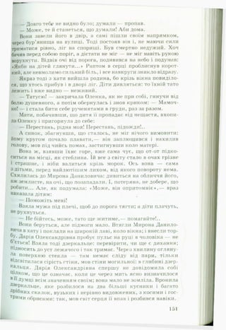 — Довго тебе не видно було; думали — пропав.
— Може, те й станеться, що думали! Аби дома.
Вони завели його в двір, а самі пішли своїм напрямком,
через бур’янища на вулиці. Тоді постояв він і, не маючи сили
триматися рівно, ліг на спориші. Був смертно недужий. Хоч
бачив перед собою поріг, а дістати не міг — не міг навіть рукою
ворухнути. Відвів очі від порога, подивився на небо і подумав:
«Якби на дітей глянути...« Раптом в серці проблиснув корот­
кий, але невмолимо сильний біль, і все навкруги зникло відразу.
Якраз тоді з хати вийшла родина, бо крізь вікна повиділо-
ся, що хтось прибув і в дворі ліг. Діти дивляться: то їхній тато
лежить і вже видно — неживий.
— Татусю! — закричала Оленка, як не при собі, гинучи від
болю душевного, а потім обернулась і знов криком: — Мамоч­
ко! — і стала бити себе рученятами в груди, раз за разом.
Мати, побачивши, що дитя її пропадає від нещастя, вхопи­
ла Оленку і пригорнула до себе:
— Перестань, рідна моя! Перестань, підожди!..
А синок, збагнувши, що сталось, не міг нічого вимовити:
йому кругом почало плавати,— він заплющився і нахилив
голову, мов під чийсь помах, застигнувши коло матері.
Вона ж, взявши їхнє горе, вже сама чує, що от-от підко-
ситься на місці, як стеблина. їй все з світу стало в очах грізне
і страшне, і ніби валиться крізь морок. Ось вона — сама
з дітьми, перед найлютішим лихом, від якого повороту нема.
Схилилась до Мирона Даниловича: дивиться на обличчя його,
аж землисте, на очі, що позападали. І, потеряна, не добере, що
робити... Але, як подумала: «М ож е, він опритомніє*,— враз
наказала дітям:
— Поможіть мені!
Взяла мужа під плечі, щоб до порога тягти; а діти плачуть,
не рухнуться.
— Не бійтесь, може, тато ще житиме,— помагайте!..
Вони беруться, але підмоги мало. Втягли Мирона Данило­
вича в хату і поклали на широкій лаві, коло вікна; і внесли тор­
бу. Дарія Олександрівна пробує пульс на руці в чоловіка — не
б ється! Взяла тоді дзеркальце: перевірити, чи ще є дихання;
підносить до уст лежачого і так тримає. Через хвилину огляну­
ла поверхню стекла — там немає сліду від пари, тільки
відсвітилася сірість стіни, мов стіни могильної: в глибині дзер­
кальця. Дарія Олександрівна спершу не довідомила собі
Ділком, що це означає, коли це через мить ясно визначилося
Віі думці всім значенням своїм; вона мало не зомліла. Вронила
Дзеркальце, яке розбилося на два більші кусники і багато
Дрібних скалок, вузьких і нерівно видовжених, з косими і гос­
трими обрисами: так, мов світ серця її впав і розбився навіки.
151
 