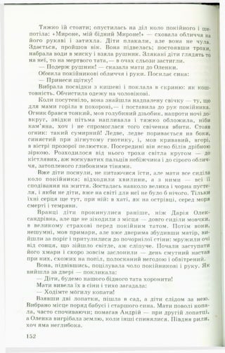 Тяж ко їй стояти; опустилась на діл коло покійного і ше­
потіла: «Мироне, мій бідний Мироне!» — сховала обличчя на
його рукаві і затихла. Діти п лакали, але вона не чула.
Здається, пройшов вік. Вона підвелась; постоявши трохи,
набрала води в миску і взяла рушник. Злякані діти глядять то
на неї, то на мертвого тата,— в очах сльози застигли.
— Подерж рушник! — сказала мати до Оленки.
Обмила покійникові обличчя і руки. Посилає сина:
— Принеси щітку!
Вибрала посвідки з кишені і поклала в скриню: як кош­
товність. Обчистила одежу на чоловікові.
Коли посутеніло, вона знайшла надпалену свічку — ту, що
для мами горіла в похороні,— і поставила до рук покійника.
Огник брався тонкий, мов голубиний дзьобик, напроти ночі до­
вкруг, звідки пітьма напливала і тяжко облож ила, ніби
кам’яна, хоч і не спромоглася того свічення вбити. Стояв
огник: такий сумирний! Ледве, ледве поривається на боки,
синястий при зігнутому гнотику, і, мов кривавий, вгорі,
в вістрі прозорої пелюстки. Посередині він ясно білів дрібною
зіркою. Розходилося від нього трохи світла кругом — до
кістлявих, аж воскуватих пальців небіжчика і до сірого облич­
чя, затопленого глибокими тінями.
Вже діти поснули, не питаючися їсти, але мати все сиділа
коло покійника; відходили хвилини, а з ними — всі її
сподівання на життя. Зосталась навколо велика і чорна пусте­
ля, і якби не діти, вже на світі для неї не було б нічого. Тільки
їхні серця ще тут, при ній: в хаті, як на острівці, серед моря
смерті і темряви.
Вранці діти прокинулися раніше, ніж Дарія Олек­
сандрівна, але ще не зіходили з місця — довго сиділи мовчки,
в великому страхові перед покійним татом. Потім вони,
нешумні, мов примари, але вже дверима збудивши матір, ви­
йшли за поріг і притулилися до почорнілої стіни: мружили очі
від сонця, що зійшло світле, аж сліпуче. Почали заступати
його хмари і скоро зовсім заслонили — день смутний настав
при них, схожих на попіл, полосканий негодою і обвітрений.
Вона, підвівшись, поцілувала чоло покійникові і руку. Як
вийшла за двері — покликала:
— Діти, будемо нашого бідного тата хоронити!
Мати вивела їх в сіни і тихо загадала:
— Ходімте могилу копати!
Взявши дві лопатки, пішла в сад, а діти слідом за нею.
Вибрано місце поряд бабусі і старшого сина. Мати поволі копа­
ла, часто спочиваючи; помагав Андрій — при другій лопатці*
а Оленка вигрібала землю, коли інші спинялися. Півдня рили,
хоч яма неглибока.
152
 