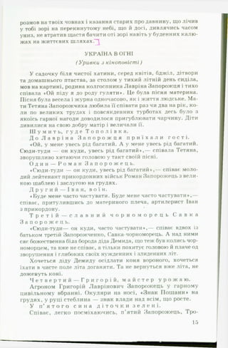 розмов на твоїх човнах і казання старих про давнину, що лічив
у тобі зорі на перекинутому небі, що й досі, дивлячись часом
униз, не втратив щастя бачити оті зорі навіть у буденних калю­
жах на життєвих шляхах."^
У К Р А ЇН А В ОГНІ
(У р и в к и з к ін о п о в іс т і)
У садочку біля чистої хатини, серед квітів, бджіл, дітвори
та домашнього птаства, за столом у тихий літній день сиділа,
мов на картині, родина колгоспника Лавріна Запорожця і тихо
співала *Ой піду я до роду гуляти*. Це була пісня материна.
Пісня була весела і журна одночасово, як і життя людське. М а­
ти Тетяна Запорожчиха любила її співати раз чи два на рік, ко­
ли по великих трудах і повсякденних турботах десь було з
якоїсь гарної нагоди доводилося пригублювати чарчину. Діти
дивилися на свою добру матір і величали її.
Ш у м и т ь , г у д е Т о п о л і в к а .
Д о Л а в р і н а З а п о р о ж ц я п р и ї х а л и г о с т і .
♦Ой, у мене увесь рід багатий. А у мене увесь рід багатий.
Сюди-туди — он куди, увесь рід багатий*,— співала Тетяна,
зворушливо хитаючи головою у такт своїй пісні.
О д и н — Р о м а н З а п о р о ж е ц ь .
♦Сюди-туди — он куди, увесь рід багатий*,— співає моло­
дий лейтенант прикордонних військ Роман Запорожець з вели­
кою шаблею і заслугою на грудях.
Д р у г и й — І в а н , в о ї н .
♦ Буде мене часто частувати. Буде мене часто частувати*,—
співає, притулившись до материного плеча, артилерист Іван
з прикордону.
Т р е т і й — с л а в н и й ч о р н о м о р е ц ь С а в к а
З а п о р о ж е ц ь .
♦Сюди-туди— он куди, часто частувати*,— співає вдвох із
батьком третій Запорожченко, Савка-чорноморець. А над ними
сяє божественна біла борода діда Демида, що теж був колись чор­
номорцем, та вже не співає, а тільки похитує головою й плаче од
зворушення і глибоких своїх нужденних і злиденних літ.
Хочеться діду Демиду осідлати коня вороного, хочеться
їхати в чисте поле літа доганяти. Та не вернуться вже літа, не
доженуть коні.
Ч е т в е р т и й — Г р и г о р і й , м а й с т е р у р о ж а ю .
Агроном Григорій Лаврінович Запорожець у гарному
цивільному вбранні. О куляри на носі, «З н ак П ош ани * на
грудях, у руці стеблина — знак влади над всім, що росте.
У п ’ я т о г о с и н а д і т о ч к и з е л е н і .
Співає, легко посміхаючись, п ’ятий Запорожець, Тро­
15
 