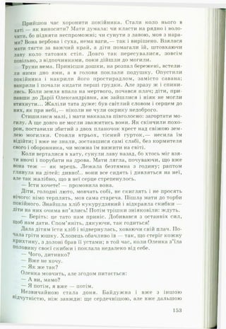 Прийшов час хоронити покійника. Стали коло нього в
хаті — як виносити? Мати думала: чи класти на рядно і воло­
чити. бо підняти неспроможні; чи сунути з лавою, мов з нара­
ми? Вона вербова і суха, нема ваги,— так і вирішено. Взялася
мати тягти за важчий край, а діти помагали їй, штовхаючи
лаву коло татових стіп. Довго так пересувалися, зовсім
повільно, з відпочинками, поки дійшли до могили.
Труни нема. Принісши дошки, на розпал бережені, встели­
ли ними дно ями, а в голови поклали подушку. Опустили
покійника і накрили його простирадлом, замісто савана;
накрили і почали кидати перші грудки. А ле зразу ж і спини­
лись. Коли земля впала на мертвого, почався плач; діти, при­
павши до Дарії Олександрівни, аж зайшлися і ніяк не могли
втихнути... Ж аліли тата дуже: був світлий словом і серцем до
них, як при небі,— ніколи не чули окрику недоброго.
Стишилися малі, і мати наказала гіівголосно: загортати мо­
гилу. А ще довго не могли зважитись вони. Як скінчили похо­
рон, поставили збитий з двох планочок хрест над свіжою зем­
лею могилки. Стояли втрьох, тісний гурток,— несила їм
відійти; і вже не знали, зоставшися самі слабі, без кормителя
свого і оборонника, чи можна їм вижити на світі.
Коли верталися в хату, сунули лаву назад, бо хтось міг взя­
ти вночі і порубати на дрова. Мати лягла, почуваючи, що вже
вона теж — як мрець. Л еж ала безтямна з годину; раптом
глянула на дітей: дивно!., вони все сидять і дивляться на неї,
але так жалібно, що в неї серце стрепенулось.
— їсти хочете! — промовила вона.
Діти, голодні люто, мовчать собі, не скиглять і не просять
нічого: німо терплять, мов сама стареча. Піш ла мати до торби
покійного. Знайшла хліб кукурудзяний і відкраяла скибки —
Діти на них очима вп’ялись! Потім трішки зніяковіли: ждуть.
— Беріть: це тато нам приніс. Добивався з останніх сил,
Щоб нам дати. Спом’яніть, дякуючи, так годиться!
Дала дітям їсти хліб і відвернулась, ховаючи свій плач. По­
чала гріти юшку. Хлопець обачливо їв — так, що стеріг кожну
крихтину, з долоні брав її устами; в той час, коли Оленка з’їла
половину своєї скибки і поклала недалеко від себе.
— Чого, дитинко?
— Вже не хочу.
— Як же так?
Оленка мовчить, але згодом питається:
— А ви, мамо?
— Я потім, я вже — потім.
Незвичайною стала доня. Байдужна і вже з іншою
аідчутністю, ніж завжди: ще сердечнішою, але вже дальшою
153
 