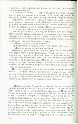 і чужішою; ніби відділена від всього, як світелко, що, тріпочу,
чи, пригасає вранці. J
Н іч випала темна — нерозглядима; і досвіт видався
безсвітний, з хмарками на всьому небі, наче димучими, що
бігли і бігли без кінця. Зрідка накрапав дощ і скоро перестав.
Збудилась мати рано і почала варити незмінну юшку: з
решткою кукурудзяного хліба можна поснідати. Андрій пово­
рушився з одяганням і пішов до води — випив півкухля; пони­
кавши по хаті, говорить до сестри. Потім питає здивовано:
— Мамо, чому Оленка не прокидається?..
Раптом різко заболіло в грудях матері, ніби хто вдарив.
Моторошний здогад пронизав її свідомість; вона задрижала,
обернулася від стола і йде до Оленки, а ноги їй підтинаються
і не можуть ступати. Подужавши неміч, мати кинулась враз до
маленької — та вже почала застигати...
— Оленко, що ти з нами зробила?!
Пригорнулась мати до нівтеплого трупика і повторює:
— Донечко моя нещасна, моя нещасна!
Замовкла, коли відчула, що в неї серце от-от зупиниться.
Так чорно стало вдень. Подумала: «Тепер нам без тебе, моя
зірочко, життя немає». Брала її тоненькі, вже неважучі руки
собі до обличчя і обмивала сльозами. Все побивалася і не могла
втішитись; тихо примовляла: «М оє дитя — таке любе, ніколи
не пам’ятало мені кривди ніякої, і все мені прощало, і таке бла-
женненьке моє і чисте, як зірочка мені: чого ж ти впала з неба,
і вже не зійдеш мені...»
На серці тяжче було, ніж могла терпіти. Не було вже в неї
плачів. Підвелась і стояла, як з каменя січена, без мови і рухів;
хоч вся душа її западала в незміренний морок, як, буває, пти­
ця — з крилами, покаліченими грозою, опускається в гірську
ущелину, де візьме потік і віднесе в чорну безвість.
* * *
...Ждали женців. А жати було нікому. Бо народ страшно
вирідів. Скільки ж не косили ті, що вижили,— не могли впора­
тися навіть з малою частиною. Зерно обсипалося. Потім аж до
Різдва достоював, гинучи, той врожай. Не могли зарадити прИ-
сланці з заводів і фабрик. А хліборобів домучено; ті, що не
вмерли, більшістю на землі валялися: зовсім опухлі! — 3
потрісканої шкіри сочилась водиця; або сухі вони, як дошка.
Не могли косу в руці вдержати. Хотіли чимсь підкріпитися і
багато, багато повзло в лани: спожити стиглих колосків. Л еж а­
чи, зривали їх і розтирали на долонях, м’яли в хустках, припо­
лах, торбинках, картузах; сирим зерном наповнювали собі ви-
голоджені шлунки: так і мерли на місці! Скрізь по нивах повно
покійників, але не видно з сторони; коли ж хто заглянув
154
 