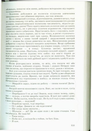 зблизька, повзучи між ними, робилося моторошно від окрито­
го кладовища.
Хлопець добувався до колосків кількома завченими
напрямками і все обминав мертвих, що там лежали.
Коли зморений хлопець, відпочиваючи, дивився вгору, тоді
на густо-синьому тлі неба, засіяного невстижимими іскорками
з сонця, вирізьблювалася колоскова численність, мідясто-ру-
дава і рясна, рясна! Тихо притулюються колоски одні до одних
і перетинають, як в рисунку золотим атраментом, стрільчасті
промінці свого озброєння. Простягають його і схиляють напе­
ред: від всіх своїх зернин, що їх так чітко, в ритмі ступенчато­
го складу, вкріплено одні при одних. Колихаються колоски
легко і мило; з ними такий щирий і зворушливий настрій
віє! — можна без кінця дивитися на них. Неоціненною ризою
добрости і смутку Божого накрито замучених. Вгорі срібними
скелями повільно пропливають від півдня хмари, сліпучі з л и ­
цевої сторони — в сонці. Хлопець застиг, вражений
таємничістю дива. Притьма, почувши сильний шерхіт, здриг­
нувся він і миттю відповз геть набік: від нив'я тікати до
бур’янів і вибалків з чагар’ям, де ніхто не помітить. Там він
випростовується на свій дрібний зріст і відносить здобуті коло­
ски додому.
Коли розгорнулися жнива, то всіх, хто косити міг або
снопи в’язати, наймано підряд. Ходив і дядько Петрун: вже
так оклигав, що спромігся працювати в полі, разом з жінкою.
Але для хлопця настала грізніша пора, бо при косарях, над
їхніми душами, скрізь стояли наглядачі. Треба дуже обережно
підступати до ланів. Вранці, ще ледве зачинало видніти, він
прокинувся від торохкання в шибку; за вікном стояла тітка
Петруниха і гукала:
— Збирайся зараз, підем на роботу — снопи носити! Діста­
неш хліб.
Андрій миттю вихопився з хати. Вже, як ішли в поле, сусід
казав хлопцеві:
— Перебрався б ти до нас! Знаєш, наш синок помер, одно,
що — нужда, а потім хвороба пристала. В хаті все однієї душі
бракує. Якби схотів, жив би в нас. Не було б тоді сумно одному,
1нам веселіше,— подумай!
— Пороблю трохи, тоді перейду.
— От і добре. Дивися ж: ми ждатимем!
— Щ е поїду маму шукати...
— Шукати — де? Це не одне село і не одна станція. Сам
загубишся. Не їхав би!
— Таки поїду.
— Якби міг, я поїхав би з тобою, та бач: біда.
—- Я сам.
155
 