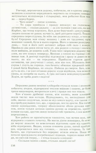 Увечері, вертаючися додому, побачили, як в одному дворі з
великим клопотом виряджають мертвого на похорон; навкруг
метушаться міліціонери і сільрадівці, мов рибалки біля чов­
на — перед бурею. Д
— Чого вони? — питає хлопець.
— То кара прийшла і правду виказує: на голосному
активістові,— сказав дядько; — за зло чоловік і має зло, як цей
Корбик, що тепер хоронять. Був дуже беручкий і докучливий,
людям спокою не давав; мучив їх, щоб догодити партії. Тихого
середняка переслідував, бо ніби лає радянську владу, а того не
було! Середняк мав кінну машину і жив як трудовик; крім
машини і коней, була в нього корова. Його з синами розкурку-
лено,— тоді в його хаті активіст забрав собі сало і кожух.
Пройшло два роки після того; от, він розпух з голоду і вночі в
поле вийшов, де кошено хліб. Узяв сніп і вернувся додому: так
узяв, як ото кожух попереду. Вилізає з сином на горище і об­
минає там. А декотрі партійці підгледіли і зразу ж донесли на
нього, як він — на середняка. П рийш ли гуртом другі
активісти, ще докучніші і зліші, ніж він сам. Шукають його
скрізь і лізуть на горище, там бачать: обминає крадений сніп.
І давай бити Корбика, як злодія. Побили до смерти. Бач, кла­
дуть на віз, і це вже остання дорога: куди відійшов, там нема ні
снопа, ні потреби на нього. А гріх зостався невідпокутуваний.
Ходім, не треба довго глядіти!
☆ * *А*
Першими днями немічні хлібороби ступали мляво і втинали
небагато; згодом, підкормлені теплою юшкою і кашею, де було
трохи вишкварок, випростали плечі і праця сяк-так пішла.
Хоч в'язано дрібніші снопи, ніж колись, вони хлопцеві
жили тягли: мов колоди. Підгодувавсь, то, несподівано для
себе, значно подужчав, може не від самого харчу, але також —
від пробуджуваних сил, що, з природи, могли зрости. Він тягав
снопи запопадливо, спершу обхоплюючи обома руками кру­
гом, потім тільки зачіпав однією рукою за перевесло, просу­
нувши пальці, другою знизу помагав собі тримати, і сам важко
перехилявся.
Хоч робота не пригнічувала тяжкістю, так мучив жах, Щ°
відкрився з самого початку. Не могла діяти жниварка, бо всю­
ди мертві лежали: на невеличких відстанях один від одного,
ніби відмірених. Видно, кожна конаюча душа, потай прибув-
..
ши, окремилася вже від готових,— лягала осторонь. їх так
багато, що стрічаються без перерви: всіяли землю. Поки не
почали приїжджати погребницькі підводи, чорніло ними всю­
ди, по світлій стерні,— і тітка сказала хлопцеві:
— Скільки снопів з ниви, стільки людей лягло!
156
 