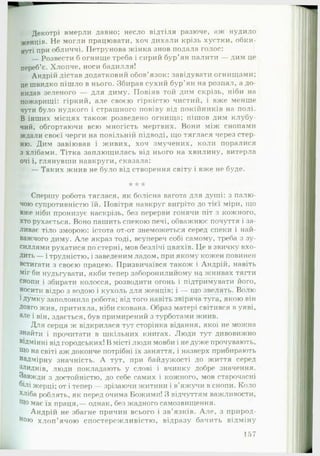 Декотрі вмерли давно; несло відтіля разюче, аж нудило
женців. Не могли працювати, хоч дихали крізь хустки, обки-
нуті при обличчі. ІІетрунова жінка знов подала голос;
— Розвести б огнище треба і сирий бур’ян палити — дим це
переб’є. Хлопче, носи бадилля!
Андрій дістав додатковий обов'язок: завідувати огнищами;
це швидко пішло в нього. Збирав сухий бур'ян на розпал, а до­
кидав зеленого — для диму. Повіяв той дим скрізь, ніби на
пожарищі: гіркий, але своєю гіркістю чистий, і вже менше
чути було нудкого і страшного повіву від покійників на полі.
В інших місцях також розведено огнища; пішов дим клубу-
чий, обгортаючи всю многість мертвих. Вони між снопами
ждали своєї черги на повільній підводі, що тяглася через стер­
ню. Дим завіював і живих, хоч змучених, коли поралися
з хлібами. Тітка заплющилась від нього на хвилину, витерла
очі і, глянувши навкруги, сказала:
— Таких жнив не було від створення світу і вже не буде.
* *А* *
Спершу робота тяглася, як болісна вагота для душі: з палю­
чою супротивністю їй. Повітря навкруг вигріто до тієї міри, що
вже ніби пронизує наскрізь, без перерви гонячи піт з кожного,
хто рухається. Воно пашить спекою печі, обважнює почуття і за­
ливає тіло зморою: істота от-от знеможеться серед спеки і най­
важчого диму. А ле якраз тоді, всупереч собі самому, треба з зу­
силлями рухатися по стерні, мов безлічі цвяхів. Це в звичку вхо­
дить — і трудністю, і заведеним ладом, при якому кожен повинен
встигати з своєю працею. Призвичаївся також і Андрій, навіть
міг би нудьгувати, якби тепер заборонилийому на жнивах тягти
снопи і збирати колосся, розводити огонь і підтримувати його,
носити відро з водою і кухоль для женців; і — що звелять. Волю
1Думку заполонила робота; від того навіть звіряча туга, якою він
Довго жив, притихла, ніби скована. Образ матері світився в уяві,
але і він, здається, був примирений з турботами жнив.
Для серця ж відкрилася тут сторінка відання, якої не можна
знайти і прочитати в шкільних книгах. Люди тут дивовижно
віДмінні від городських! В місті люди мовби і недуже прочувають,
Що на світі аж доконче потрібні їх заняття, і назверх прибирають
надмірну значність. А тут, при байдужості до життя серед
Злиднів, люди покладають у слові і вчинку добре значення.
Завжди з достойністю, до себе самих і кожного, мов старочасні
білі жерці; от і тепер — зрізаючи житини і в'яжучи в снопи. Коло
*ліба роблять, як перед очима Божими! З відчуттям важливости,
Що має їх праця,— однак, без жадного самозвищення.
Андрій не збагне причин всього і зв’язків. А ле, з природ­
ною хлоп ’ячою спостережливістю, відразу бачить відміну
157
 