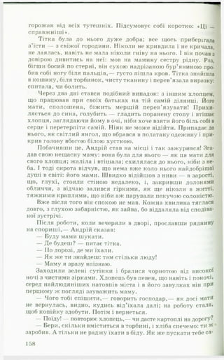 горожан від всіх тутешніх. Підсумовує собі коротко: «Ці _
справжніші». чі
Тітка була до нього дуже добра; все щось приберігала
з’їсти — з свіжої городини. Ніколи не кривдила і не кричала,
не лаялась, навіть не мала ніколи гніву на нього. І він почав з
довірою дивитись на неї: мов на мамину сестру рідну. Раз,
бігши босий по стерні, він сухою надрізаною бур’яниною про­
бив собі ногу біля пальців,— густо пішла кров. Тітка знайшла
в кошику, біля торбинок, чисту тканину і перев’язала виразку:
спитала, чи болить. т
Через два дні стався подібний випадок: з іншим хлопцем,
що працював при своїх батьках на тій самій ділянці. Його
мати, сполошена, біжить мерщій перев’язувати! Прихи­
ляється до сина, голубить — гладить поранену стопу і втішає
хлопця, заглядаючи йому в очі, ніби хоче взяти його біль собі в
серце і перетерпіти самій. Ніяк не може відійти. Припадає до
нього, як світлий янгол, що вбрався в полатану одежину і при­
крив голову вбогою білою хусткою.
Побачивши це, Андрій став на місці і так зажурився! Зга­
дав свою нещасну маму: вона була для нього — як ця мати для
свого хлопця; жаліла і втішала; схилялася до нього, ніби з не­
ба. І тоді сирота відчув, що нема вже коло нього найдобрішої
душі в світі: його мами. Швидко відійшов з ниви — в зарості,
що, глухі, стояли стіною недалеко, і, закривши долонями
обличчя, з відчаю залився гіркими, як ще ніколи в житті,
тяжкими краплями, що ніби аж парували пекучою солоністю.
Вже після того він спокою не мав. Кожна хвилина тяглася
довго, з глухою забарністю, як зайва, бо віддаляла від сподіва­
ної зустрічі.
Після роботи, коли вечеряли в дворі, прославши ряднину
на спориші,— Андрій сказав:
— Буду мами шукати.
— Де будеш? — питає тітка.
— По дорозі, де ми їхали.
— Як же ти знайдеш: там стільки люду!
— Маму я зразу впізнаю.
Заходили зелені сутінки і бралися чорнотою від високої
ночі з чистими зірками. Хлопець був певен, що навіть і поночі,
серед найлюдяніших натовпів міста і в його завулках він при
першому ж погляді зауважить маму.
— Чого тобі спішити,— говорить господар,— як досі мати
не вернулась, видно, кудись від’їхала далі; на роботу стала,
щоб копійку здобути. Потім і вернеться.
— Поїду! — повторює хлопець,— чи дасте картоплі на дорогу?
— Бери, скільки вміститься в торбині, і хліба спечемо: ти Ж
заробив. А тільки не раджу їхати в біду. Як же пускати тебе са­
158
 