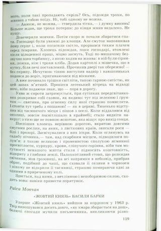 мого, коли такі пропадають скрізь? Ось, підожди трохи, по
жнивах з тобою поїду. Ні, тобі одному не можна.
— Авжеж, не можна,— ствердила тітка,— і думку викинь!
Більше ждав, ще трохи потерпи: до кінця жнив недалеко. Не
пущу.
Довечеряли мовчки. Потім скоро ж почали збиратися спа­
ти. Господарі були уважні до хлопця. А ле смуток наповнював
йому серце і, коли погасили світло, прорвався тихим плачем
серед темряви. Хлопець підождав, поки господарі, втомлені
після цілоденної праці, міцно заснуть. Тоді по-мишачому без­
звучно взяв торбинку, з якою ходив на жнива: в ній були сірни­
ки, ложка, ніж і трохи хліба. Додав картоплі з мішечка, що в
кутку, біля печі поставлений. Прочинив двері так обережно! —
без скрипу. Нечутною тінню виступив надвір і навшпиньках
подався до воріт, пригинаючися під вікнами.
А вже починало трішки світліти, такою гарною ситістю, як
цей запах м’ятний. Пронісся легенький вітрець на відході
ночі, ніби подаючи знак, що — пора в дорогу.
Уява ж сироти затримується, при сутінках передсвітанко­
вих розкриває собі сховок, як видиво: тут під зеленню і ґрун­
том — святиня, про огненну силу якої страшно помислити.
І стояти тут треба з пошаною! — як в церкві. Тихенько відсту­
пив від таємничого місця і пішов з оселі. Коли віддалявся від
околиці, зовсім посвітлішало в крайнебі; стало видніти на­
вкруг: з тією ще не повною яснотою, яка віщує про вихід сонця.
Поспішив хлопець нерівною дорогою, вкритою довгими
смугами рослин, на яких, з листкових країв, звисали роси —
білі і прозорі. Засвічувалися з них іскри. Коли оглянувсь на
садибу пічника,— там, над скарбним місцем, підводилося по­
лум’я: з такою великою і променистою сполукою ясминної
просвітлости, пурпуру, крови, сліпучого горіння, ніби там мо­
гутності ненашого життя стали і підносять коштовність,•
відкриту з глибини землі. Палахкотливий стовп, що розкидав
свічення, мов грозовиці, на всі напрямки в небозвід, прибрав
обрис, подібний до чаші, що сховали її селяни в чорнозем
1нікому не відкрили її таємниці, страшно помираючи одні за
°Дними в приреченому колі.
Здається, над ними, з нетлінною і непоборимою силою, схо­
дить вона: навіки принести порятунок.
Раіса Мовчан
«Ж О ВТИ Й КНЯЗЬ» ВАСИ ЛЯ БАРКИ
Уперше «Жовтий князь» вийшов за кордоном у 196.3 р.
вір виношувався досить довго, «як хмара збирається на дощ»,
олючі спогади мучили письменника, викликаючи різно-
159
 