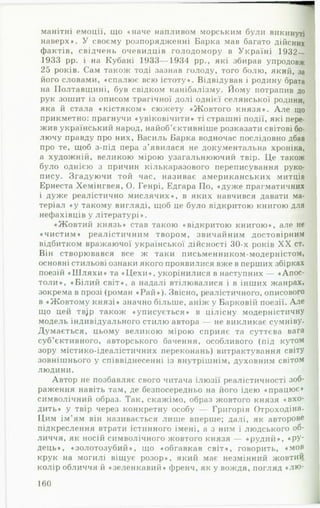 манітні емоції, що «наче напливом морським були викинуті
наверх». У своєму розпорядженні Барка мав багато дійсних
фактів, свідчень очевидців голодомору в Україні 1932—
1933 рр. і на Кубані 1933— 1934 рр., які збирав упродовж
25 років. Сам також тоді зазнав голоду, того болю, який, за
його словами, «спалює всю істоту». Відвідував і родину брата
на Полтавщині, був свідком канібалізму. Йому потрапив до
рук зошит із описом трагічної долі однієї селянської родини,
яка й стала «кістяком» сюжету «Жовтого князя». А ле що
прикметно: прагнучи «увіковічити» ті страшні події, які пере­
жив український народ, найоб’єктивніше розказати світові бо­
лючу правду про них, Василь Барка водночас послідовно дбав
про те, щоб з-під пера з’явилася не документальна хроніка,
а художній, великою мірою узагальнюючий твір. Це також
було однією з причин кількаразового переписування руко­
пису. Згадуючи той час, називає американських митців
Ернеста Хемінгвея, О. Генрі, Едгара По, «дуже прагматичних
і дуже реалістично мислячих», в яких навчився давати ма­
теріал «у такому вигляді, щоб це було відкритою книгою для
нефахівців у літературі». 1
«Жовтий князь» став такою «відкритою книгою», але не
«чистим» реалістичним твором, звичайним достовірним
відбитком вражаючої української дійсності 30-х років X X ст.
Він створювався все ж таки письменником-модерністом,
основні стильові ознаки якого проявилися вже в перших збірках
поезій «Ш л я х и » та «Ц ехи », укорінилися в наступних — «Апос­
толи», «Білий світ», а надалі втілювалися і в інших жанрах,
зокрема в прозі (роман «Р а й »). Звісно, реалістичного, описового
в «Жовтому князі» значно більше, аніж у Барковій поезії. Але
що цей тв;р також «уписується» в цілісну модерністичну
модель індивідуального стилю автора — не викликає сумніву.
Думається, цьому великою мірою сприяє та суттєва вага
суб’єктивного, авторського бачення, особливого (під кутом
зору містико-ідеалістичних переконань) витрактування світу
зовнішнього у співвіднесенні із внутрішнім, духовним світом
людини. І
Автор не позбавляє свого читача ілюзії реалістичності зоб­
раження навіть там, де безпосередньо на його ідею «працює»
символічний образ. Так, скажімо, образ жовтого князя «вхо­
дить» у твір через конкретну особу — Григорія Отроходіна.
Цим ім’ям він називається лише вперше; далі, як авторове
підкреслення втрати істинного імені, а з ним і людського об­
личчя, як носій символічного жовтого князя — «рудий», <фУ*
дець», «золотозубий», що «обгавкав світ», говорить, «мов
крук на могилі віщує розор», який має незмінний жовтий 1
колір обличчя й «зеленкавий» френч, як у ВОЖДЯ, ПОГЛЯД « Л Ю ­
160
 