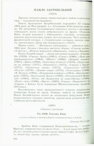 ПАВЛО ЗАГРЕБЕЛЬІІИЙ
(1924) -1
Прозаїк світового рівня, енциклопедист; майже кожен його
твір — художній експеримент. щ
Павло Архипович Загребельний народився 25 серпня
1924 року на Полтавщині, в с. Солошине Кобеляцького райо­
ну. По закінченні Солошинської середньої школи у неповних
сімнадцять років пішов добровольцем на фронт. Обороняв
Київ, згодом навчався у військовому училищі, командував
взводом протитанкових гармат, був полоненим. Чого зазнав на
фашистськії! каторзі, у гітлерівських катівнях, можна уяви­
ти, прочитавши «Думу про невмирущого» (1957). »
Перша книга — «Каховські оповідання* — побачила світу
1953 році. Згодом з ’явились наступні збірки: «Степові квіти*,
«Учитель*, «Повели морського узбережжя*, повість «Марево».
Павло Загребельний — автор численних романів: «Європа.
45* (1959), «Європа. Захід» (1961), «Спека* (1960), «День для
прийдешнього» (1964), «Ш еп іт» (1966), «Добрий диявол*
(1967), «Диво» (1968), «З погляду вічності* (1970), «Переходи­
мо до любові* (1971), «ГІервоміст* (1972), «Смерть у Києві*
(1973), «Н ам илена трава* (1974), «Євпраксія* (1975),
«Розгін* (1976), «Левине серце* (1978), «Роксолана* (1980),
«Я , Богдан* (1982), «Південний комфорт* (1984), «Вигнанняз
раю» (1985), «Безслідний Л укас» (1988), «Тисячолітній Мико-
лай* (1994), »Ю лія, або Запросини до самогубства* (1995),
«Попіл снів* (1996), «Брухт* (2002). Романи «Первоміст* та
♦Смерть у Києві» були відзначені Шевченківською премією
1974 року. Щ
Письменника такої працездатності сучасна у к р а ї н с ь к а
література більш не знала. Романи, повісті та о п о в і д а н н я
Павла Загребельного нікого не залишають байдужим. Вони
відзначаються гострим сюжетом, динамічним розвитком дії*
глибокою філософічністю. Щ
ДИВО
( Уривки з роману)
Рік 1028. Теплінь. Київ.
...и уста усобищі н мягеж и бьість тишина велика в земли.
ЛітописНесторй
— Зроблю Київ суперником Константинополя,— с к а з а в
Ярослав, повертаючись до свого столу.— А для цього все зроби­
мо, як у ромейськім стольнім городі: церкву Софії, Золоті воро­
та, монастирі, храми, грища, палати...
162
 