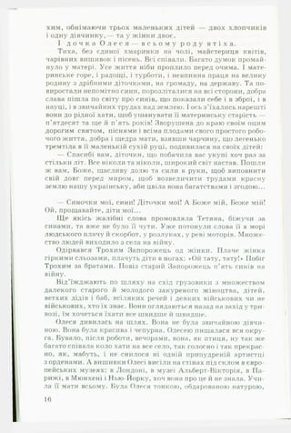 хим, обнімаючи трьох маленьких дітей — двох хлопчиків
і одну дівчинку,— та у жінки двоє.
І д о ч к а О л е с я — в с ь о м у р о д у в т і х а .
Тиха, без єдиної хмаринки на чолі, майстериця квітів,
чарівних вишивок і пісень. Всі співали. Багато думок промай­
нуло у матері. Усе життя ніби проплило перед очима. І мате­
ринське горе, і радощі, і турботи, і невпинна праця на велику
родину з дрібними діточками, на громаду, на державу. Та по­
виростали непомітно сини, порозліталися на всі сторони, добра
слава пішла по світу про синів, що показали себе і в зброї, і в
науці, і в звичайних трудах над землею. І ось з’їхались нарешті
вони до рідної хати, щоб ушанувати її материнську старість —
п’ятдесят та ще й п’ять років! Зворушена до краю своїм оцим
дорогим святом, піснями і всіма плодами свого простого робо­
чого життя, добра і щедра мати, взявши чарчину, що легенько
тремтіла в її маленькій сухій руці, подивилася на своїх дітей:
— Спасибі вам, діточки, що побачила вас укупі хоч раз за
стільки літ. Все ніколи та ніколи, широкий світ настав. Пошли
ж вам. Боже, щасливу долю та сили в руки, щоб виповнити
свій довг перед миром, щоб возвеличити трудами красну
землю нашу українську, аби цвіла вона багатствами і згодою...
— Синочки мої, сини! Діточки мої! А Боже мій, Боже мій!
Ой, прощавайте, діти мої...
ІДе якісь жалібні слова промовляла Тетяна, біжучи за
синами, та вже не було її чути. Уж е потонули слова її в морі
людського плачу й скорбот, у розлуках, у реві моторів. Множе­
ство людей виходило з села на війну.
Одірвався Трохим Запорожець од жінки. Плаче жінка
гіркими сльозами, плачуть діти в ногах: «Ой тату, тату!» Побіг
Трохим за братами. Повіз старий Запорожець п’ять синів на
війну.
Від’їжджають по шляху на схід грузовики з множеством
далекого старого й молодого закуреного жіноцтва, дітей,
ветхих дідів і баб, всіляких речей і деяких військових чи не
військових, хто їх знає. Вони оглядаються назад на захід у три­
возі, їм хочеться їхати все швидше й швидше.
Олеся дивилась на шлях. Вона не була звичайною дівчи­
ною. Вона була красива і чепурна. Олесею пишалася вся окру­
га. Бувало, після роботи, вечорами, вона, як птиця, ну так же
багато співала коло хати на все село, так голосно і так прекрас­
но, як, мабуть, і не снилося ні одній припудреній артистці
з орденами. А вишивки Олесі висіли на стінах під склом в євро­
пейських музеях: в Лондоні, в музеї Альберт-Вікторія, в Па-
рижі, в Мюнхені і Нью-Йорку, хоч вона про це й не знала. У ч и ­
ла її мати всьому. Була Олеся тонкою, обдарованою натурою.
16
 