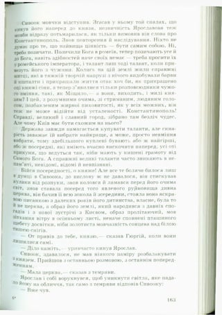 г Сивоок мовчки відступив. Згасав у ньому той спалах, що
кинув його наперед до князя, незвичність Ярославова теж
мовби відразу потьмарилася, як тільки вимовив він слова про
Константинополь. Знов повторення й наслідування. Ніхто не
думає про те, іцо найвища цінність — бути самим собою. Ні,
треба позичати. Позичили Нога в ромеїв, тепер позичають усе й
до Бога, навіть здібностей наче своїх немає — треба просити їх
у ромейського імператора, і талант лиш тоді талант, коли при­
везуть його з чужини. Колись на цій землі жили справжні
митці, які в тяжкій творчій напрузі з нічого видобували барви
й кшталти і прикрашали життя отак хоч би, як прикрашено
оці княжі сіни, а тепер з’явилися тільки розповсюдники чужо­
го вміння, такі, як М іщ ило,— а вони, виходить, і милі кня­
зям? І цей, з розумними очима, зі стриманим, людяним голо­
сом, позбавленим жирної пиховитості, як у всіх можних, він
теж не може відійти від усталеності. Константинополь!
Справді, вели киї! і славний город, зібрано там безліч чудес.
Але чому Київ має бути схожим на нього?
Держава завжди намагається купувати таланти, але скна­
рість заважає їй вибрати найкраще, а може, просто невміння
вибрати, тому здебільшого куплені бувають або ж найгірші,
або ж посередні, які вміють вчасно вискочити напер)ед, усі оті
крикуни, що ведуться так, ніби мають у кишені грамоту від
Самого Бога. А справжні великі таланти часто зникають в не­
пам’яті, невідомі, відомі й невпізнані.
Бійся посередності, о княже! А ле все те боляче билося лиш
в Думці в Сивоока, до вислову ж не давалося, він стискував
кулаки від розпуки, знов коловся й ламався перед його очима
світ, знов ставала посеред того явленого руДновища дивна
Церква, він бачив її всю зокола й зсередини, стояла вона яскра­
вою писанкою з далеких років його дитинства, власне, була то
Й не церква, а образ його землі, який народився з давніх спо-
ГаДів і з нової зустрічі з Києвом, образ пролітаючий, мов
зітхання вітру в осінньому листі, неначе сповнені пташиного
Щебету досвітки, ніби золотиста мовчазність сонцева над білою
тишею снігів.
— От привів до тебе, князю,— сказав Гюргій, коли вони
лишилися самі.
— Діло кажіть,— уривчасто кинув Ярослав.
Сивоок, здавалося, не мав ніякого наміру розбалакувати
3 князем. Прийшов з останньою розмовою, з останнім поперед­
женням.
— Мала церква,— сказав з темряви.
Ярослав і собі ворухнувся, щоб уникнути світла, яке пада­
ло йому на обличчя, так само з темряви відповів Сивооку:
Вже чув.
6*
163
 