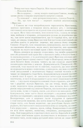 Тепер настала черга Гюргія. Він сказав коротко Сивооку:
— Покажи йому. Л
— Мала церква,— знову вперто повторив Сивоок, мовби міг
цими двома словами переконати впертого князя.
— Та покажи! — вже нетергіеливлячись, гукнув Гюргій.
— Ну, іцо там маєш? — нарешті виявив зацікавленість
і Ярослав. -і:
І Сивоок не став випробовувати терплячість Ярославову,
мовчки просунув з темряви якусь велику річ, і посередині
світляного кола просто на підлозі став зліплений з жовтого вос­
ку храм. Віск тихо світився, мов жіноче тіло, і князь не витри­
мав, вийшов з темряви, доторкнувся рукою до подобизни хра­
му, так наче хотів переконатися, що то справді віск, що то не
чари, не омана; тепер Ярослав теж був частково освітлений, він
загубив навіть ті рештки переваг, які давала йому темрява.
Сивоок і Гюргій, самі лишаючись невидимими, могли стежити
за князевим обличчям, мали змогу постерегти, яке враження
справляє на нього восковий храм з його тихим світінням...
Князь дивився на церкву згори вниз, так мовби дивився на
вже збудований свій храм Бог з високого неба; в безлічі бань, у
їх нагромадженні, у їх розспіваній красі Ярослав упізнав одго-
лоси дерев'яного храму святої Софії в Новгороді; немало дове­
лося бачити йому схожих чимось на цю споруду дерев'яних
поганських святинь у землях Деревлянській, Сіверській і По-
лянській, тоді палили всі ті святині, гадалося, що вже ніколи
не відродяться вони з попелища, а виходило, що мав слушність
отой закудланий у велетенську бороду святий чоловік у пе-
черці: не вмирають старі боги, відроджуються в новій іпостась
в новій силі й красі, не лякаються всевладдя візантійського
мистецтва, в силі й нездоланності духу свого піднімаються над
ним — і від цього відкриття князеві стало страшно, але водно­
час і радісно: відчув Ярослав, що аж тепер, може, н а р е ш т і
зуміє подолати свою роздвоєність, яка мучила його стільки
років: народжений під знаком Терезів, він намагався урівнова­
жити нове, чуже з старим, своїм, але нічого не виходило, старе
бунтувалося, нове часто йшло всупереч з видимою п о т р е б о ю ,
він був послідовний у введенні нової віри, отриманої від князя
Володимира, але в церквах іш ли відправи й г р е ц ь к о ю »
і слов'янською мовами, він хотів вивести Русь на широкі про*
стори світу, але бачив водночас, що розгублює багато с в о г о ,
рідного, без чого в світі показуватися нема ні потреби, ні с л а в и .
І ось перед ним — церква, храм, собор. Завершення іі п о є д н а н ­
ня всіх його мріянь, намагань, сподівань, розчарувань і
гань. Хай народиться з протиріч його життя, боротьби й влади*
хай стане пам’яткою цього каламутного іі великого в с в о є ї і У
неспокої часу, коли народ руський явив світові не лише вели4
164
 