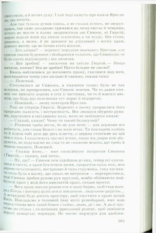 св оєї сили, а й велич духу. І хай тоді кажуть про князя Яросла­
ва, ЩО хочуть.
Але так тільки думав князь, а не сказав нічого, не зворух­
нувся, так само загадково тримався на межі світла іі темряви,
нічого не могли в ньому запримітити ані Сивоок, ні Гюргій,
марно ждали вони від князя захоплень а чи осуду. Він стояв,
дивився, а може, й не дивився на зліплений з воску храм,
рівного якому ще не бачив ніхто ніколи.
— Хто зліпив? — нарешті порушив мовчанку Ярослав, але
спитав таким буденним і безбарвним голосом, щоСивоокові не
було охоти відповідати і він змовчав.
— Він зробив! — вискочив на світло Гюргій.— Нащо
питаєш, князю? Він це зробив! Ніхто більше не зможе!
Князь наблизився до воскового храму, схилився над ним,
розглядаючи тепер уже пильно й уважно, сказав тихо:
— Пояснюй.
Стосувалося це Сивоока, в князевім голосі було не так
веління, як припросини, але Сивоок мовчав. Чи то давав кня­
зеві час вивчити церкву в усіх її частинах, чи то й взагалі вва­
жав, що будь-які пояснення тут марні й недоречні.
— Пояснюй,— знову повторив Ярослав.
Тоді не стерпів Гюргій. Нарешті в ньому прорвалася його
природна палкість і нестримність. Він змахнув обурено рука­
ми, крутнувся в світляному колі, мало не зачіпаючи князя:
— Слухай, к н я зю ! Ч о м у ти такий балакучий?•» » г г
— Розмови треба вести, бо не для мене — для держави все
Робиться, для слави Божої і на віки вічні. Ти покладеш камінь
та й підеш собі далі ще десь класти, а церква стоятиме на цій
землі віки. І казатимуть про неї всяке, якщо ми, перш ніж збу­
дувати, не подумаємо як слід та не скажемо всього, що треба й
Можна сказати. Пояснюй.
— Скаж и йому,— вже спокійніше попросив Сивоока
і Гюргій ,— скажи, хай почує.
— Ну, що? — Сивоок теж підійшов до них, тепер усі купчи­
лися в світлі, а храм був поміж ними, проростав крізь них, мов
Дерево остаточності, нестримно й тихо струменів, така таємни­
ча сила була в ньому, що князь не витримав — перехрестився,
тоді Сивоок зробив рукою рух круглий, мовби обіймаючи май­
бутній храм у всій його хвилястій красі, сказав просто:
— Весь храм зокола розписати в наші барви, щоб став посе­
ред Києва і посеред цілої землі писанкою, людською радістю...
А всередині буде досить простору, щоб вмістити в храмі цілий
Київ. Покладемо в г о л о в н і ї * бані мусії різнобарвні, вже маю
ПеРед очима весь їхній блиск і сяйво, знаю, де і як. А далі пус-
ти.мо по стінах і склепіннях фресковий розпис, щоб замінити
Дорогі заморські мармури. Не маємо мармурів для здоблен­
165
 