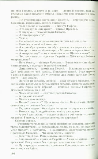 ня стін і колон, а везти з-за моря — довго и дорого, тож за­
стосуємо наше прадавнє вміння і візьмемо всю середину в візе­
рунки.
— Не думаймо про внутрішній простір,— нетерпляче пере­
бив князь, караючись якоюсь тривогою.
— Тоді про іцо ж думати? — крикнув Гюргій.
— Хто збудує такий храм? — спитав Ярослав.
— Я збудую,— тихо відповів Сивоок.
— А хто прикрасить?
— Теж я.
— Не може одна людина звершити таке велике діло.
— Поможуть мені мої товариші.
— А коли збунтуються, як збунтувався ти супроти них?
— Не проти них — тільки проти Міщила та проти Агапіта.
— А митрополит? — не вгавав князь.— Що він скаже?
— Те, що князь,— підказав Гюргій.— Хіба князь боїться
митрополита?
— Бога боюсь,— зітхнув Ярослав.— Вчора освятили підва­
лини церкви, а сьогодні їх розруйнувати?
— Лиш имо так,— засміявся Гюргій.— Маленька хитрість.
Хай собі лежить той камінь. Покладем новий. Буде церква
з двома підвалинами. Як у чоловіка два імені: одне для Бога,
друге — для людей.
— Легкий ти чоловік, Гюргію,— знов зітхнув Ярослав.— А
все на світі робиться нелегко, життя складне, вимагає думання.
— А х, гарна буде церква! — поцокав язиком Гюргій.—
Велика й славна, як ніде!
— Чому мовчиш? — спитав Ярослав Сивоока.
— А що маю казати?
— Хвали свою церкву. *1
— Нащо її хвалити? Щ е ж нема нічого. Віск самий. Підне­
сеш свічку — розтане безслідно.
— Те, що в людині, безслідно не щезає,— зауважив князь.
— Бачив я, що й людей самих з світу зживають.
— А оте й далі живе,— поглянув йому в очі князь,— знаєш
же добре! І знаєш, як замахнувся оцією церквою?
Сивоок мовчав.
— Упертий ти чоловік, а князі впертих не люблять, князям
треба підкорятися, їм подобаються люди, як віск, не жди віД
мене милості й поступок,— з навмисною жорстокістю МОВИВ
Ярослав до Сивоока.— Чи ждав чогось іншого?
— Віск тобі й дав. Роби з нього, що хочеш.
— І що можеш! — крикнув Гюргій.— А сам не вмієш — п0'
проси нас! Сам упадеш без підпори, довго не вистоїш.
— Ну, гаразд,— втомлено промовив Ярослав,— час мені Д°
молитви, а ви йдіть.
166
 