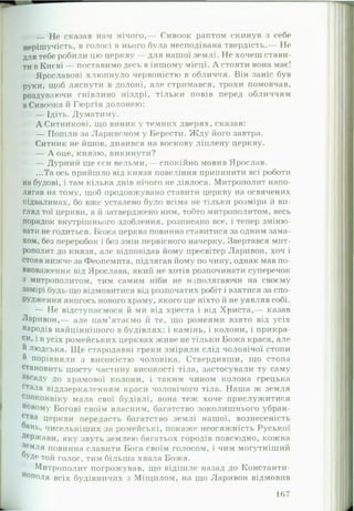 _ Не сказав нам нічого,— Сивоок раптом скинув з себе
неріш учість, в голосі в нього була несподівана твердість.— Не
для тебе робили цю церкву — для нашої землі. Не хочеш стави­
ти в Києві — поставимо десь в іншому місці. А стояти вона має!
Ярославові хлюпнуло червоністю в обличчя. Він заніс був
руки, щоб ляснути в долоні, але стримався, трохи помовчав,
роздуваючи гнівливо ніздрі, тільки повів перед обличчям
вСивоока й Гюргія долонею:
— Ідіть. Думатиму.
А Ситникові, що виник у темних дверях, сказав:
— ГІошли за Ларивоном у Берести. Жду його завтра.
Ситник не йшов, дивився на воскову ліплену церкву.
— А оце, князю, викинути?
— Дурний ще єси вельми,— спокійно мовив Ярослав.
...Та ось прийшло від князя повеління припинити всі роботи
на будові, і там кілька днів нічого не діялося. Митрополит напо­
лягав на тому, щоб продовжувано ставити церкву на освячених
підвалинах, бо вже усталено було всіма не тільки розміри й ви­
гляд тої церкви, а й затверджено ним, тобто митрополитом, весь
порядок внутрішнього здоблення, розписано все, і тепер зміню­
вати не годиться. Божа церква повинна ставитися за одним зама­
хом, без переробок і без змін первісного начерку. Звертався мит­
рополит до князя, але відповідав йому пресвітер Ларивон, хоч і
стояв нижче за Феопемпта, підлягав йому по чину, однак мав по­
вноваження від Ярослава, який не хотів розпочинати суперечок
з митрополитом, тим самим ніби не наполягаючи на своєму
замірі будь-що відмовитися від розпочатих робіт і взятися за спо­
рудження якогось нового храму, якого ще ніхто й не уявляв собі.
— Не відступаємося й ми від хреста і від Христа,— казав
Ларивон,— але пам'ятаємо й те, що ромеями взято від усіх
народів найціннішого в будівлях: і камінь, і колони, і прикра­
си, і в усіх ромейських церквах живе не тільки Божа краса, але
й людська. Ще стародавні греки зміряли слід чоловічої стопи
й порівняли з високістю чоловіка. Ствердивши, що стопа
становить шосту частину високості тіла, застосували ту саму
засаду до храмової колони, і таким чином колона грецька
стала віддзеркаленням краси чоловічого тіла. Наша ж земля
споконвіку мала свої будівлі, вона теж хоче прислужитися
новому Богові своїм власним, багатство зоколишнього убран-
ства церкви передасть багатство землі нашої, вознесеність
бань, чисельніших за ромейські, покаже неосяжність Руської
Держави, яку звуть землею багатьох городів повсюдно, кожна
Земля повинна славити Бога своїм голосом, і чим могутніший
°УДе той голос, тим більша хвала Божа.
Митрополит погрожував, що відішле назад до Константи­
нополя всіх будівничих з Мііцилом, на що Ларивон відмовив
167
 