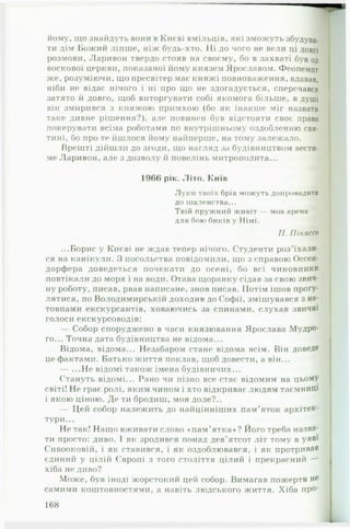 йому, що знайдуть вони в Києві вмільців, які зможуть збудува­
ти дім Божий ліпше, ніж будь-хто. Ні до чого не вели ці ДОВГІ
розмови, Ларивон твердо стояв на своєму, бо в захваті був од
воскової церкви, показаної йому князем Ярославом. Феопемпт
же, розуміючи, що пресвітер має княжі повноваження, вдавав,
ніби не відає нічого і ні про що не здогадується, сперечався
затято й довго, щоб виторгувати собі якомога більше, в душі
він змирився з княжою примхою (бо як інакше міг назвати
таке дивне рішення?), але повинен був відстояти своє право
покерувати всіма роботами по внутрішньому оздобленню свя­
тині, бо про те йшлося йому найперше, на тому залежало.
Врешті дійшли до згоди, що нагляд за будівництвом вести­
ме Ларивон, але з дозволу й повелінь митрополита...
1966 рік. Літо. Київ
Л у к и твоїх брів м ож уть допровадити
до шаленства...
Твій п р уж н и й ж и віт — мов арена
д л я бою биків у Німі.
II. ГІікассо
...Борис у Києві не ждав тепер нічого. Студенти роз'їхали­
ся на канікули. З посольства повідомили, що з справою Оссен-
дорфера доведеться почекати до осені, бо всі чиновники
повтікали до моря і на води. Отава щоранку сідав за свою звич­
ну роботу, писав, рвав написане, знов писав. Потім ішов прогу­
лятися, по Володимирській доходив до Софії, змішувався з на-
•
товпами екскурсантів, ховаючись за спинами, слухав звичні
голоси екскурсоводів:
— Собор споруджено в часи князювання Ярослава Мудро­
го... Точна дата будівництва не відома...
Відома, відома... Незабаром стане відома всім. Він доведе
це фактами. Батько життя поклав, щоб довести, а він...
— ...Не відомі також імена будівничих...
Стануть відомі... Рано чи пізно все стає відомим на цьому#
світі! Не грає ролі, яким чином і хто відкриває людям таємниШ
і якою ціною. Де ти бродиш, моя доле?..
— Цей собор належить до найцінніших пам’яток архітек­
тури...
Не так! Нащо вживати слово «пам ’ятка»? Його треба назва­
ти просто: диво. І як зродився понад дев'ятсот літ тому в уяві
Сивооковій, і як ставився, і як оздоблювався, і як протривав
єдиний у цілій Європі з того століття цілий і прекрасний —
хіба не диво?
Може, був іноді жорстокий цей собор. Вимагав пожертв не
самими коштовностями, а навіть людського життя. Хіба про­
168
 