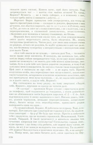 сказати щось світові. Кожен хоче, щоб його почули. Тоді
затримується час — і життя стає майже вічним! Ти чуєш,
Борисе? Вічність — не в твоїх соборах, а в кожному з нас,
тільки треба вміти її виявити і добути...*
Нарешті Борис примусив себе зосередитися, він тепер не
просто прочитував слова — складав їх докупи, формував з них
речення, він збагнув нарешті, що то о с т а н н і й (!) йому лист
од Таї, до того ж лист не з компліментами, і не з каяттям, і не з
перепросинами, а сповнений звинувачень, незаслужених
і болісних для чоловіка в такому становищі, як Отава.
Першим його почуттям після того, як став усвідомлювати
зміст цього жорстокого листа, було обурення. Ні, якась
погірдлива іронічність. Читав далі, але знов лиш ковзав очима
по рядках, нічого не розумів, бо відбіг думками в цей час дале­
ко, вів безмовну суперечку з неприсутньою і неіснуючою нині
для нього Таєю.
«А л е тобі знати це не цікаво,— писала далі Т ая ,— ти навіть
маєш право мене висміяти. Я шкодую, що написала так, ніби
хотіла перед тобою виправдатися тоді, коли вже ніякі виправ­
дання не поможуть і не мають для тебе ніякої ціни (якщо, зви­
чайно, була я для тебе хоч трохи дорогою людиною, в чому б не
хотілося мені сумніватися, бо високо ставлю твою порядність).
Цей лист я написала не про себе — я не варта того. Просто
егоїстична особа, яка переоцінює своє місце в житті, захоплена
своїм талантом, зачарована власними жіночими якостями, про
які протурчали мені вуха чоловіки,— ні, не задля себе написа­
ла я цього листа, а задля тебе, Борисе!«
Він спіткнувся на тому рядку, на тому звертанні «Задля
тебе, Борисе«, вирішив за краще не читати далі.
— От єрунда! — промовив Борис уголос і простягнув руку
до телефону, щоб подзвонити до товариша, з яким давненько
вже не обмінювався своїм бадьорим паролем «Є-2 — Є-4*. Але
відсмикнув руку й знову задивився в лист. Писано довго, тяж­
ко, різним чорнилом, нещадно перекреслювано, дописувано
збоку, багато місць геть нерозбірливих, кривулясті рядки
наповзають один на один...
«Ти незвичайний, Борисе. Я побачила це відразу. Тоді, в са­
наторії. Хоч писати про санаторій не годилося б тут, бо знайом­
ства санаторні — бр-р-р! Не буду про місце. Просто я побачила
тебе і зрозуміла, що це чоловік справжній. Незалежний. Упев­
нений. Твердий. В твоїй іронічності я вичитала знання тих
сучасних хворощів (не суспільства! Суспільство гаразд знає,
куди прямує і що йому слід робити, але окремі його члени, на
жаль, не всі й не завжди володіють тою певністю). Ти скажеш:
♦От дурепа! Закохується в іронічних мужчин«. Ні, я не закоху­
юсь. Повір мені, що вмію бачити далі, аніж здасться на пер­
170
 