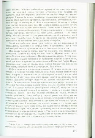 ший погляд. Масова освіченість призвела до того, що тепер
мало не кожний інтелігентний мужчина при першій же
зустрічі, під час першого знайомства змобілізовує всі наявні
резерви й кидає їх на вас, щоб приголомшити відразу! Скільки
можна отак зустріти ерудитів, краснословів, дотепників, тон­
ких натур, вільнодумців! А ле в переважної більшості добра
того стачае лиш на один раз. Це мовби вивіска, за якою нічого
нема. Казка про солом'яного бичка. Зовні наче й бичок, а на­
справді — напханий соломою. Куди не повернись — солом’яні
бички. Ерудиції вистачає на один день, дотепів — на один
вечір, вільнодумства — для розмови наодинці з жінкою, якій
хочеться сподобатися. А треба ж прожити життя. Спробуй
настачити на все життя своїх душевних скарбів.
Мені сподобалася твоя іронічність, ти не виказував її
спеціально, навмисне ні перед ким, я зрозуміла, що в тобі
неймовірні запаси душевних сил,— і не помилилася...»
Він знову одсунув листа, рішуче підвівся. Так можна збо­
жеволіти. Глянув на купу свіжої пошти. Поміж газет, ж ур­
налів був там товстий пакет. Недбало розірвав його. Хтось при­
слав щойно видані листівки за мотивами картин художника,
який усе життя присвятив змалюванню Київської Софії. Борис
розсипав листівки по столу, вони лягли барвистим віялом на
Таїн лист, закрили його, відгородили. Так ліпше.
Софія лежала в нього перед очима. В синяві перших днів
весни. І в теплій тихості літньої ночі. Сиві брови засніжених
бань, а поряд — язичницька розкіш першої зелені, і все на світі
має барву й відтіння пазелені: трави, листя на деревах, самі
дерева, покрівлі собору, його стіни, навіть визолочені бані й
шпилі. Зелене золото. А он рука реставратора випустила на во­
лю з-під багатовікових нашарувань кілька клаптів первісної
стіни. І відразу набрали рельєфності абсиди1, могутня сила
прозирнула в їхній рожевій випуклості, колись у кладці стіни
стосовано вапно, яке від вологи змінювало колір, ставало
зовсім рожевим, тому собор у перші роки по збудуванню
змінював свою барву при всякій погоді, вганяючи в подив і в
захват давніх киян і всіх гостей цього праслов’янського града.
Художник саме й прагнув, як видно, вловити ту давно вже
втрачену від дії часу рожевість, він надав своїм абсидам такої
буйнощі кольорів, яка, може, привиджувалася лише першому
будівничому цього великого храму. Так через віки передається
прагнення до вічної краси. Людина йде до краси, вона творить
••••
п, цим і відрізняється людина від усього сущого.
’ А б с и д а — півкруглий чи багатокутний виступ у будівлях, що
має своє перекриття або об’єднаний з головною спорудою куполом.
171
 