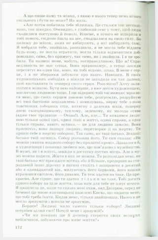 А що пише йому та жінка, з якою в нього тепер нема нічого
спільного і бути не може? На жаль. «
•А ле потім побачила тебе зблизька. Це сталося так несподі­
вано, так швидко. Очевидно, є глибокий сенс у тому, щоб люди
сходилися поступово й поволі. Власне, я нічого не відкрила в
тобі нового, свідомо йшла на все, сподівалася на свою силу. Бо
належу до жінок, яких не вибирають, а які вибирають самі.
Я вибрала тебе, знайшла, розпізнала, я не могла тебе піддати
будь-кому, не могла втратити, могла тільки відмовитися доб­
ровільно, сама, без примусу, так само, як і знайшла. 1я це зро­
била. Ти назвеш мене, мабуть, несправедливою. Щ о ж! Спра­
ведливість не мас серця. Вона врівноважує, а серце завжди
перетягує на один бік, воно, як тобі відомо, зліва. В мене є сер­
це, і я не збираюся забувати про нього. Навпаки. В своїх
художницьких амбіціях я ніколи не заходила аж так далеко,
щоб виставляти їх поперед свого серця. Розумієш? Хочу зали­
шатися жінкою. Бути нею найперше, а вже потім художницею,
мислячою людиною тощо. І іце відкрию тобі таємницю: мріяло­
ся мені, що своїм серцем завоюю тебе, розгромлю, розруйную
всі твої бастіони зацікавлень і замилувань, вирву тебе з-поза
товстезних соборних стін, витягну з далеких віків, поверну
дневі сьогоднішньому, теплому, зеленому, як молода отава
(адже твоє прізвище — Отава!). Але, але... Ти виявився люди­
ною тільки одної ідеї, одної лінії в житті, одної справи, а одна
тільки справа, навіть велика,— це для людини замало. Вона
пригнічує, вона знищує людину, перетворює її на жертву. Ти
приніс себе в жертву соборові. Так само, як твій батько. Згадай:
батько твій загинув, ('обор розчавив його. Ти сам сказав: « Не
можна уявити жодною собору без пролитої крові *. Здавалося б,
я художниця і повинна любити все, що пов’язано з музейиістю.
В музеї, як і в житті, завжди в достатку пустих місць. А ле в му­
зеї можна ходити. Жити в них не можна. Ти розповідав мені, як
твій батько міг просидіти місяць або й більше, продерши на ста­
родавнії! іконі дірочку в патині століть і зазираючи в десятий
або в одинадцятий вік, милуючись його барвами, його навіки
втраченим світлом, його дивами. Ти теж здатен на таке. Це пре­
красно. А ле гірше, що ти здатен т і л ь к и на таке. Тобі досить
одного собору на ціле життя, поза ним для тебе не існує нічого.
Я зрозуміла це, коли ти сказав мені отам, над Дніпром, серед не
баченої ще мною язичницької пазелені Києва, що кидаєш мене,
що тобі треба їхати. Кидав мене, тільки знайшовши. Цього я не
могла зрозуміти і ніколи не зрозумію.
Борисе! Людині мало самого тільки собору! Людині
потрібен цілий світ! Почуй мене і зрозумій!»
• Чи МИ ПОВИННІ ІЦЄ І! дотепер стерегти своїх великих
небіжчиків, забуваючи про живе життя?*
172
 