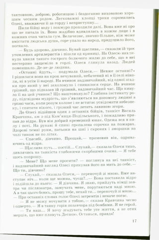 тактовною, доброю, роботящою і бездоганно вихованою хоро­
шим чесним родом. Легковажні хлопці трохи соромились
Олесі, вважаючи її за горду і неприступну...
Пили бійці воду і похмуро проходили далі. Вона вже ні про
що не питала їх. Вона жадібно вдивлялась в кожне лице і в
кожних очах читала сум. Величезне, значно більше, ніж може
вмістити людська душа, горе упало на народ, придушило його,
погнало.
— Будь здорова, дівчино. Бувай щаслива,— сказали їй троє
утомлених артилеристів і пішли од криниці. На Олесю нахли­
нула хвиля такого гострого болючого жалю до себе, що в неї
нестерпно защеміло в горлі. Олеся глянула назад. Людей
поменшало. Де-не-де людина.
♦Останні йдуть,— подумала Олеся.— Невже останні?*
І рішилася вона на крок нечуваний, небачений ні в її селі ніко­
ли, ні в усім її народі. На вчинок надзвичайний, від одної згад­
ки про який у неї захолонуло і спинилося серце. На вчинок
грізний, що підказав їй грізний, надзвичайний час. Щ о кину­
ло її на цей учинок? Що наштовхнуло? Глибина інстинкту ро­
ду, підсвідома мудрість, що з’являються на допомогу людині в
грізні часи, коли розум холоне і не встигає усвідомити небезпе­
ку, і спитати нікого, і грізний час летить лавиною згори.
До Олесі підійшов один з останніх бійців, танкіст Василь
Кравчина, аж з-під Кам’янця-ГІодільського, і пожадливо при­
пав до відра. Був він добрий кремезний юнак. Одежа вся в пи­
лу і поті. На рукаві й спині пропалена сорочка на пожарах.
Здорові темні руки, патьоки на шиї і скронях і зморшки на
чолі також не по літах.
— Спасибі, дівчино. Прощ ай,— промовив він, одрива-
ючись од відра.
— Щаслива путь... постій... С лухай,— сказала Олеся тихо,
дивлячись на танкіста глибокими скорбними очима.— Я тебе
щось попрошу.
— Мене? Щ о мене просити? — поглянув на неї танкіст,
і надзвичайний вигляд Олесі прикував його на мить до себе.—
Що ти, дівчино?
— С лухай ,— сказала Олеся,— переночуй зі мною. Вже на­
ступає ніч... коли ще можна, чуєш?..— Вона поставила відро
і підійшла до нього: — Я дівчина. Я знаю, прийдуть німці зав­
тра чи післязавтра, замучать мене, поругаються наді мною.
А я так цього боюсь, прошу тебе, нехай ти... переночуй зі мною...
— При останніх словах голос Олесі затремтів і неначе погас.
— >1 не можу ночувати з тобою,— сказав Кравчина чесно
і одверто.— Я в танку горів позавчора під бомбами. Я не герой.
— Ти наш... Я хочу згадувать тебе усе життя, а не отих
мерців, що вже пливуть Десною. Останься, правда!
17
 