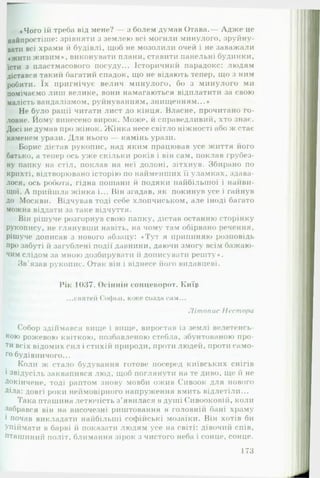 «Чого їй треба від мене? — з болем думав Отава.— Адж е це
найпростіше: зрівняти з землею всі могили минулого, зруйну­
вати всі храми й будівлі, щоб не мозолили очей і не заважали
«жити живим», виконувати плани, ставити панельні будинки,
їсти з пластмасового посуду... Історичний парадокс: людям
дістався такий багатий спадок, що не відають тепер, що з ним
робити. їх пригнічує велич минулого, бо з минулого ми
помічаємо лиш велике, вони намагаються відплатити за свою
малість вандалізмом, руйнуванням, знищенням...»
Не було рації читати лист до кінця. Власне, прочитано го­
ловне. Йому винесено вирок. Може, й справедливий, хто знає.
Досі не думав про жінок. Ж інка несе світло ніжності або ж стає
каменем урази. Для нього — камінь урази.
Борис дістав рукопис, над яким працював усе життя його
батько, а тепер ось уже скільки років і він сам, поклав грубез­
ну папку на стіл, поклав на неї долоні, зітхнув. Збирано по
крихті, відтворювано історію по найменших її уламках, здава­
лося, ось робота, гідна пошани й подяки найбільшої і найви­
щої. А прийшла жінка і... Він згадав, як покинув усе і гайнув
до Москви. Відчував тоді себе хлопчиськом, але іноді багато
можна віддати за таке відчуття.
Він рішуче розгорнув свою папку, дістав останню сторінку
рукопису, не глянувши навіть, на чому там обірвано речення,
рішуче дописав з нового абзацу: «Тут я припиняю розповідь
про забуті й загублені події давнини, даючи змогу всім бажаю­
чим слідом за мною дозбирувати й дописувати решту».
Зв'язав рукопис. Отак він і віднесе його видавцеві.
Рік 1037. Осінній сонцеворот. Киїр
...святей Софьи, юже созда сам...
Літопис Пес тора
Собор здіймався вище і вище, виростав із зе*млі велетенсь­
кою рожевою квіткою, позбавленою стебла, збунтованою про­
ти всіх відомих сил і стихій природи, проти людей, проти само­
го будівничого...
Коли ж стало будування готове посеред київських снігів
і звідусіль заквапився люд, щоб поглянути на те диво, ще й не
Докінчене, тоді раптом знову мовби ожив Сивоок для нового
Діла: довгі роки неймовірного напруження вмить відлетіли...
Така пташина летючість з ’явилася в душі Сивооковій, коли
забрався він на височезні риштовання в головнії! бані храму
і почав викладати найбільші софійські мозаїки. Він хотів би
Упіймати в барві й показати людям усе на світі: дівочий спів.
Пташиний політ, блимання зірок з чистого неба і сонце, сонце.
173
 