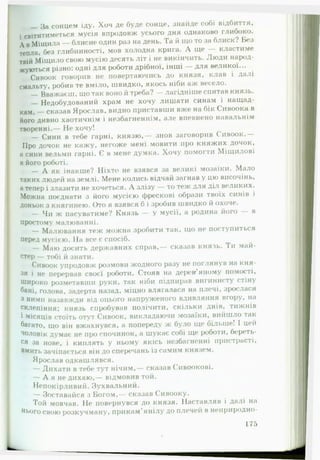 — За сонцем іду. Хоч де буде сонце, знайде собі відбиття,
і світитиметься мусія впродовж усього дня однаково глибоко.
А вМіщила — блисне один раз на день. Та й що то за блиск? Без
тепла, без глибинності, мов холодна крига. А ще — кластиме
твій Міщило свою мусію десять літ і не викінчить. Люди народ­
жуються різно: одні для роботи дрібної, інші — для великої...
Сивоок говорив не повертаючись до князя, клав і далі
смальту, робив те вміло, швидко, якось ніби аж весело.
— Вважаєш, що так воно й треба? — лагідніше спитав князь.
— Недобудований храм не хочу лишати синам і нащад­
кам, — сказав Ярослав, видно приставши вже на бік Сивоока в
й о г о дивно хаотичнім і незбагненнім, але впевнено навальнім
творенні.— Не хочу!
— Сини в тебе гарні, князю,— знов заговорив Сивоок.—
Про дочок не кажу, негоже мені мовити про княжих дочок,
а сини вельми гарні. Є в мене думка. Хочу помогти Міщилові
в його роботі.
— А як інакше? Ніхто не взявся за великі мозаїки. Мало
таких людей на землі. Мене колись відчай загнав у цю височінь,
а тепер і злазити не хочеться. А злізу — то теж для діл великих.
Можна поєднати з його мусією фрескові образи твоїх синів і
доньок з княгинею. Ото я взявся б і зробив швидко й охоче.
— Чи ж пасуватиме? Князь — у мусії, а родина його — в
простому малюванні.
— Малювання теж можна зробити так, що не поступиться
перед мусією. На все є спосіб.
— Маю досить державних справ,— сказав князь. Ти май­
стер — тобі й знати.
Сивоок упродовж розмови жодного разу не поглянув на кня­
зя і не перервав своєї роботи. Стояв на дерев'яному помості,
широко розметавши руки, так ніби підпирав вигинисту стіну
бані, голова, задерта назад, міцно влягалася на плечі, зрослася
з ними назавжди від оцього напруженого вдивляння вгору, на
склепіння; князь спробував полічити, скільки днів, тижнів
і Місяців стоїть отут Сивоок, викладаючи мозаїки, вийшло так
багато, що він вжахнувся, а попереду ж було ще більше! І цей
чоловік думає не про спочинок, а шукає собі ще роботи, береть­
ся за нове, і киплять у ньому якісь незбагненні пристрасті,
вмить зачіпається він до сперечань із самим князем.
Ярослав одкашлявся.
— Дихати в тебе тут нічим,— сказав Сивоокові.
— А я не дихаю,— відмовив той.
Непокірливий. Зухвальний.
— Зоставайся з Богом,— сказав Сивооку.
Той мовчав. Не повернувся до князя. Наставляв і далі на
нього свою розкучману, прикам’янілу до плечей в ненриродно-
^------------------- 175
 