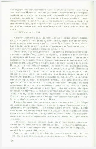 му задерті голову, нестомно клав смальту й камені, аж тепер
запримітив Ярослав, що не розкидає художник різнобарвні
кубики як попало, що є твердий і гармонійний лад у розбігові
смальти по ввігнутій поверхні, смальта йшла мовби колами,
півдужжями, в ній було щось від кшталту небесних сфер, був
невпинний рух, було кружляння, од якого йшла обертом голо­
ва, князь заточився, важко обіперся об плече отрока, сказав
глухо:
— Зводь мене звідси.
Сивоок зостався сам. Багато мав за ці роки людей близь­
ких, мав учнів і помічників, але с межа, через яку не пересту­
пиш, відчував цю межу в роботі, де не було йому рівних, відчу­
вав і тоді, коли через темряву доводилося роботу припиняти,
хоч якби міг, то клав би мозаїку день і ніч.
Квапився, мов перед смертю. Так наче відміряно йому жит­
тя саме на цей собор, і давно те відомо, і повинен він вкластися
у відпущений йому час, бо інакше незавершеною лишиться
головна, та, власне, едина справа, позначена його іменем і об­
дарованням. Сплачував людям борг за своє вміння й талант.
Бо коли є в тобі обдарованість, то вже ти не належиш собі,
а світові. Пускаєш свої твори між людей, мов дітей. Вмираєш
поступово в своїх творах, бо ніхто ніколи не задумається, чию
співає пісню, ніхто не повірить, що ікона, перед якою всі
моляться, написана твоєю рукою, що оці сяйні мусії, які світи­
тимуться крізь віки, викладені тобою. Та й хіба важить, хто
зробив? Однаково належить усім, а тебе нема. Людину завжди
забувають. З людини вичавлюють тільки те, що комусь треба,
мов з риби ікру. Або кров на полі брані, або піт на ниві, або кра­
су, коли ти митець. А потім ім’я твоє забудуть. Та й що таке
ім’я? Князь, коли хрестився, назвався не так, як давніше.
Коли хтось постригається в ченці, теж змінює своє ім’я — ма­
буть, щоб обдурити на тім світі Бога.
І через багато віків, коли зазвучать для когось оці старі бар­
ви, оживе тоді в них, може, і погляд, і серце Сивоокове, мов у
променях сонцевороту. І не треба довго стояти перед цими
мозаїками, бо нічого вони не скажуть, а тільки вранішня зоря
може прошепотіти його ім'я, сховане століттями, або продзве­
нить воно в золоті променів незгасного сонця над прадавнім
Києвом.
Сивоокові гаразд відоме було відчуття: якщо створене
тобою здавалося зроблене кимось іншим набагато здібнішим
за тебе, коли сам дивувався і не вірив, що то твоя праця,—
отоді й був справжній успіх.
Але не про цей успіх дбав він, коли вимріював с в%о ю
С о ф і ю, не для прославляння християнського Бога поклав тут
176
 