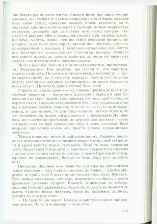 так багато років свого життя, йшлося йому про інше; великі
мозаїки, хоч творив їх з усією напругою і в їхні барви вкладав
цілу свою душу, однаково вважав мовби відкупом за ті
справжні хвилини розкованості й свободи, якими заздалегідь
смакував, думаючи про здоблення веж перед собором. Він
і вежі ті задумав ніби в подарунок самому собі, ввижалися во­
ни йому, мабуть, давно, чув він їхній яскравий поганський
покрик, отам було його серце, неспокійне, зболене, змучене
поневіряннями в мандрах, ті вежі назначували все його життя
від маленького розплаканого хлопчика посеред темного
невідомого шляху до зрілого майстра, за яким усі визнають
талант, але ніхто не питає його про щастя.
Життя навчило його ні з чим не згоджуватися, протестува­
ти, обурюватися. Він зрозумів, що тільки ті, хто бореться,
мають слушність. Не досить помічати несправедливість — тре­
ба знайти спосіб, як її усунути, подолати. Хай ці його мозаїки
будуть останньою даниною колишньому, до якого більше не
повернеться. Не хоче більше рабства! Хоче волі!
У фресках, якими здобив вежі, Сивоок прагнув не просто до
свободи творення — намагався підсвідомо передати свої су­
дження про світ і людей, тому вважав усе інше дріб’язком, не
вартим уваги, і вельми невдоволенні! був. коли відривали його
від улюбленої роботи, смикали то на те, то на те, то на підказу­
вання, то для помочі, то для виправляння чиїхось огріхів, то
для стовбичення поміж митрополитом і пресвітером Лариво-
ном, які щотижня прибували до церкви для нагляду і часто
затівали нові та нові суперечки, гору в яких однаково брав
незримо присутній князь або просто долала художницька
впертість.
Тільки в одному, може, й найголовнішому, Ларивон посту­
пився митрополитові без видимого опору: в тому, щоб усі напи­
си в храмі робити мовою грецькою. Була то мова половини
світу. Відректися її відкрито — означало б відректися спільної
з цілим тогочасним світом культури, а цього Ярослав не хотів,
вірніше, не наважувався. Вибору не було. Віра вела за собою
мову.
Пресвітер Ларивон мав певність, що віра не обмежиться
одною церквою — хоч і такою пишною, як Софія,— він був обе­
режно мудрий, чого б ніхто не міг сказати про Луку Жидяту.
Той, попри князівську заборону вештатися по Києву і вести
крамольні розмови супроти Візантії, прискочив до собору,
коли ще Сивоок працював над Орантою, подерся на помости до
нього, тупотів позад майстра, бігав по хибливих дошках,
бубонів не знати до кого:
— Не грек ти і не варяг. Говори, користуйся своєю природ­
ною мовою. Не ти її вознесеш — вона тебе.
177
 