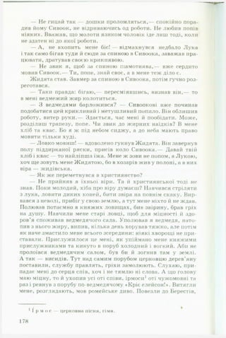 — Не гицай так — дошки проломляться,— спокійно пора­
див йому Сивоок, не відриваючись од роботи. Не любив попів
ніяких. Вважав, що молоти язиком чоловік іде лиш тоді, коли
не здатен ні до якої роботи.
— Л, не вхопить мене біс! — відмахнувся недбало Лука
і так само бігав туди й сюди за спиною в Сивоока, заважав пра­
цювати, дратував своєю крикнявою.
— Не звик я, щоб за спиною шамотнява,— вже сердито
мовив Сивоок.— Ти, попе, знай своє, а в мене теж діло є.
Жидята став. Завмер за спиною в Сивоока, потім гучно роз­
реготався.
— Таки правда: бігаю,— пересміявшись, визнав він,— то
в мені ведмежий жир колотиться.
— З ведмедями барложився? — Сивоокові вже починав
подобатися цей крикливий і метушливий попило. Він облишив
роботу, витер руки.— Здається, час мені й пообідати. Може,
розділиш трапезу, попе. Чи звик до жирних наїдків? В мене
хліб та квас. Бо я ж під небом сиджу, а до неба мають право
мовити тільки худі.
— Ловко мовиш! — вдоволено гукнув Жидята. Він завернув
полу піддирканої ряски, присів коло Сивоока.— Давай твій
хліб і квас — то найліпша їжа. Мене ж зови не попом, а Лукою,
хоч ще зовуть мене Жидятою, бо в хозарів жив у полоні, а в них
віра — жидівська.
— Як же переметнувся в християнство?
— Не прийняв я їхньої віри. Та й християнської тоді не
знав. Поки молодий, хіба про віру думаєш? Навчився стріляти
з лука, ловити диких коней, бити звіра на повнім скаку. Вир­
вався з неволі, прибіг у свою землю, а тут мене ніхто й не ждав.
Полював потаємно в княжих ловищах, бив звірину, брав гріх
на душу. Навчили мене старі ловці, щоб для міцності й здо­
ров’я споживав ведмедячого сала. Уполював я ведмедя, нато­
пив з нього жиру, випив, кілька день хорував тяжко, але потім
як наче змастило мене всього зсередини: ніякі хворощі не при­
ставали. Прислужилося це мені, як упіймано мене княжими
прислужниками та кинуто в поруб холодний і вогкий. Аби не
пролоївся ведмедячим салом, був би й зогнив там у землі.
А так — висидів. Тут над самим порубом церковцю дерев’яну
поставили, службу правлять, гріхи замолюють. Слухаю, при­
падає мені до серця спів, хоч і не тямлю ні слова. А що голову
маю міцну, то й ухопив усі оті співи, ірмоси1оті чужомовні та
раз і ревнув з порубу по-ведмедячому «Кріє елейсон!*. Витягли
мене, розглядають, мов ромейське диво. Повезли до Берестів,
і /
І р м о с — церковна пісня, гімн.
178
 