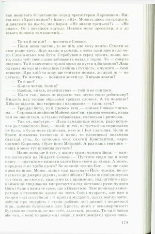 так немитого и поставили перед пресвітером Ларивоном. П и ­
тає він: ♦Християнин?* Кажу: «Н і* . Мовить щось по-грецьки,
я дивлюся на нього, мов баран. «Н е знаєш грецької?* — «Н е
знаю*. От і почалося відтоді. Навчив мене пресвітер, а я до
всього чоловік тямковитий...
— То ти й не піп? — поспитав Сивоок.
— Поки нема пастви, то не піп, але хочу вчити. Стояти за
своє рідне хочу. Віру взяли в ромеїв, а мова їхня нам ні до чо­
го. Слов’янська має бути. Спробував я серед чужих, знаю, що
то, коли тобі твоє слово забивають назад у горло. То — смерть
людини. Та й навчитися чужої мови до пуття хіба можна? Лиш
од своєї матері візьмеш всю глибінь і сутність, а чужого — самі
вершки. Про хліб та воду ще спитати можна, до душі ж не
сягнеш. Ти митець — повинен знати це. Письмо знаєш?
— То й що?
— Книги читав, бачив?
— Здоби в, читав, переписував — тобі й не снилося.
— Коли так, нащо ж віддаєш так легко свою роботизну?
Пишуть над твоїми образами грецькі словеса. А ти мовчиш?
Хіба не відаєш, що творення і називання — єдині суть?
— Грецькі боги, то й словеса їхні,— знизав Сивоок плечи­
ма.— Скрижалі знайшов Мойсей кам’яні трьома мовами, наша
там не значилася, а тільки гебрайська, еллінська і римська.
— Так от, майстре,— Л ука замашніше всівся, радо встря­
вав до словесного бою,— знай: ні тої, ні третьої на скрижалях
не було, а була мова сірійська, нею ж і Бог глаголив. Коли ж
брати письмена еллінські й наші, то словенські письмена
святіші суть, бо сотворив муж святий Константин, нари-
цаємий Кирилом, і брат його Мефодій. А раз наша святиня —
наша й мова тут повинна звучати!
— Нащо вона ще й тут, у цьому храмі чужого Бога: — важ­
ко посунувся на Жидяту Сивоок.— Пустити сюди ще й мову
нашу — значитиме визнати цього Бога своїм до кінця. А може,
народові й не треба цього? Бо всякий чужий Бог — то ще одне
ярмо на шию. Може, ліпше тоді відчувати Ного чужим, не до­
пускати до джерел рідних, найглибших? Коли ж попідписуємо
тут богів по-своєму, визнаємо їх і приймемо, тоді згубимо що­
найменші сподівання виприснути з-під кістлявої руки чужого
Бога і буде з нами те саме, що з Візантією. Теж починали імпе­
ратори з ставлення храму на честь Софії-мудрості, але вже в
скорім часі розгубили і ті крихти мудрості, що їх могли мати,
забули про мудрість і стали рабами цієї дивної і жорстокої
віри, рабами будування для Христа, який у ненажерливості
будування святинь не має собі, здається, рівних. Ти чи й бачив
або чув, а мені то довелося і знаю, у яких землях і краях пона­
179
 
