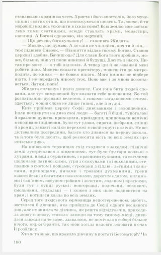 ставлювано храмів на честь Христа і його апостолів, його муче­
ників і святих отців, що намножуються щодень. Та, може, й ти
норовиш колись ускочити в їхній сонм? Всю землю вже застав­
лено тими святинями, всюди ставлять храми, монастирі,
каплиці. А Богові однаково, він мертвий.
— Щ о речеш, богохульнику! — схопився Жидята.
— Мовлю, що думаю. А до слів не чіпляйся, хоч ти й піп,—
теж підвівся Сивоок. Півжиття віддав твоєму Богові. Ставив
церкви і здоби в. Бачиш оце? Для слави Бога твого зробив я, мо­
же, більше, ніж усі попи нинішні й будущі. Досить з нього. Пи­
тав про мову — я тобі відповів. А тепер іди й не заважай мені
робити діло. Можеш сказати пресвітеру, можеш іти до митро­
полита, до князя — не боюся нікого. Мого вміння не відбере
ніхто. І не передасть нікому теж. Воно моє і зо мною позоста-
неться. Затям, попе!
Жидята сплюнув і поліз донизу. Сам умів бити людей сло­
вами, але тут вимушений був визнати себе покопаним. Бо той
розпатланий русявий велетень з сивими загадковими очима,
здається, мовив слова не лише гнівні, але й мудрі.
Київ приймав церкву Софії дивуванням і захопленням.
Ішли поглянути на диво свої люди — багаті й бідні, тупоголові
й вразливі душею, приходили, приїздили, приповзали немічні
в сподіванні зцілення, були тут удови, сироти, жебраки, сліпці
й хромці, завзяті каліки перехожі в своїй скруті калічій. Не всі
діставалися досередини, багато хто дивився на церкву зокола,
та й того було досить, щоб розносити вість по всіх землях про
київське диво.
На київських торжищах схід сходився з заходом, північні
землі зустрічалися з південними, тут були булгари волзькі з
хутрами, німці з бурштином, і красними сукнами, та світлими
шоломами латинськими, угри з скакунами та іноходцями, сте­
повики з скотом і кожами, сурожани з сіллю і легкими ткани­
нами, прянощами, винами і травами духмяними, греки
візантійські з багатими паволоками, дорогим одягом, килима­
ми і сап’яном, посудом срібним і золотим, ладаном і красками,
були тут і купці руські: новгородці, полочани, псковичі,
смольняни, суздальці — і кожен з них ішов подивитися на
храм, і котилася хвала по всіх землях.
Серед того людського юрмовища непостереженою, мабуть,
зосталася б дівчина, яка прийшла до Софії одного весняного
дня, але не зникла та дівчина, як решта відвідувачів, приходи­
ла знову й знову, ставала1завжди на тому самому місці, диви­
лася завжди на те саме, здавалося, не помічала в соборі більше
нічого, окрім Оранти, так ніби хотіла надовго заховати в очах••
її розблиск.
Хто ж то знав, що вразило дівчину в постаті Богоматері Чи
180
 