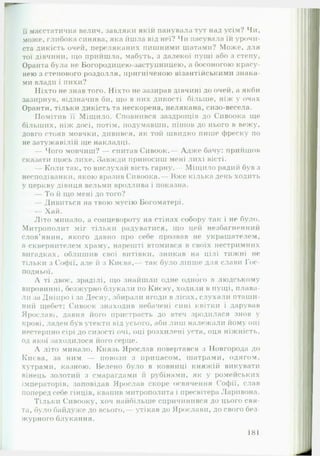 гїї маєстатична велич, завдяки якій панувала тут над усім? Чи,
може, глибока синява, яка йшла від неї? Чи пасувала їй урочи­
ста дикість очей, переляканих пишними шатами? Може, для
тої дівчини, що прийшла, мабуть, з далекої пущі або з степу,
Оранта була не Богородицею-застунницею, а босоногою красу­
нею з степового роздолля, пригніченою візантійськими знака­
ми влади і пихи?
Ніхто не знав того. Ніхто не зазирав дівчині до очей, а якби
зазирнув, відзначив би, що в них дикості більше, ніж у очах
Оранти, тільки дикість та нескорена, нелякана, сизо-весела.
Помітив її Міщило. Сповнився заздрощів до Снвоока ще
більших, ніж досі, потім, подумавши, пішов до нього в вежу,
довго стояв мовчки, дивився, як той швидко пише фреску по
не затужавілій іде накладці.
— Чого мовчиш? — спитав Сивоок.— Адже бачу: прийшов
сказати щось лихе. Завжди приносиш мені лихі вісті.
! — Коли так, то вислухай вість гарну.— Міщило радий був з
несподіванки, якою вразив Сивоока.— Вже кілька день ходить
у церкву дівиця вельми вродлива і показна.
— То й що мені до того?
— Дивиться на твою мусію Богоматері.
— Хай.
Літо минало, а сонцевороту на стінах собору гак і не було.
Митрополит міг тільки радуватися, що цей незбагненний
слов’янин, якого давно про себе прозвав не украшателем,
а сквернителем храму, нарешті втомився в своїх нестримних
вигадках, облишив свої витівки, зникав на цілі тижні не
тільки з Софії, але й з Києва,— так було ліпше для слави Гос­
подньої.
А ті двоє, зраділі, що знайшли одне одного в людському
вировинні, безжурно блукали по Києву, ходили в пущі, плава­
ли за Дніпро і за Десну, збирали ягоди в лісах, слухали пташи­
ний щебет; Сивоок знаходив небачені сині квітки і дарував
Ярославі, давня його пристрасть до втеч зродилася знов у
крові, ладен був утекти від усього, аби лиш належали йому оці
нестерпно сірі до сизості очі, оці розхилені уста, оця ніжність,
од якої заходилося його серце.
А літо минало. Князь Ярослав повертався з Новгорода до
Києва, за ним — повози з припасом, шатрами, одягом,
хутрами, казною. Велено було в ковниці княжій викувати
вінець золотий з смарагдами й рубінами, як у ромейських
імператорів, заповідав Ярослав скоре освячення Софії, слав
поперед себе гінців, квапив митрополита і пресвітера Ларивона.
Тільки Сивооку, хоч найбільше спричинився до цього свя­
та, було байдуже до всього,— утікав до Ярослави, до свого без­
журного блукання.
181
 