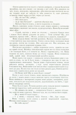 Олеся дивилася на нього з такою довірою, з такою болючою
мольбою, що він умовк і не зводив з неї очей. Він дивився на
неї, чужу, невідому, випадкову, аби ніколи вже потім ні на од­
ну годину ніде не забути її, аби понести її, оцю дівчину,
в своєму серці через усі бої, через усі вогні.
— Ну, як же? Ну, добре...
— Ото моя хата.
— А де твої батьки? — раптом збагнув він.
— Батько братів повіз, а мати поранена в лікарні.
Якусь хвилину вони стояли одне перед одним у хатньому
присмерку мовчки і не знали, куди рухатись. Вони були незай­
мані обоє.
— Сідай, посидь у мене за столом,— сказала Олеся тихо
і взяла його обома руками за руку.— їсти хочеш? Ну, хоч
трошки, прошу тебе... Може, помиєшся з дороги, помийся?
Вона подала йому чистий рушник. Василь скинув сорочку
і став митися над шапликом. Олеся злила йому холодної води
на руки, потім на голову. Він затулив очі. Він почував, як
спливала з нього дорожня курява і піт.
Потім він роззувся і, добре помивши ноги, присів на лав­
ку край стола. Якийсь хвилюючий сором все ж таки сковував
і не покидав його, а її неначе ні. Вона і соромилась, і ні. Вона
ходила по хаті, носила йому до столу страви. Вона сповняла
свій, одній лиш їй начертаний начебто закон.
Вони щось їли удвох і уникали читать бажання одне у од­
ного в очах, та чи й було воно, і говорили все про те про се,
соромлячись мовчання. Часом вони стрічалися очима, коли
рвалася нитка розмови, і тоді вони переставали дихати
й жувати їжу. Вони ніби кам’яніли обоє і вдивлялися одне в од­
ного до дна. Коли отак їм стало нічим дихать раз, Олеся застог­
нала вся і притулила руки до грудей.
— Ой Боже мій! Що ж воно буде з нами?
Коли у хаті стало темно, вона зважилась перша. Підійшла
до полу і довго-довго слала мовчки чисту полотняну постіль.
Вона виймала з материної скрині нові рядна, напірначі, руш­
ник, поклала дві подушки рядом, задумавшись на мить, і при­
несла знадвору квітів.
Тихо було в хаті. Тільки далеко десь гупали важкі гармати
та часом торохтів у небі далекий чужий самольот.
— Не дивись на мене,— попросила Олеся і, важко зітхаю­
чи, одягла нову сорочку. Василь чув, як стугоніло його серце.
— Як у мене б’ється серце...
— І у мене,— сказала тихо Олеся.— Ой... Іди сюди.
Вона стояла коло ліжка у довгій мережаній сорочці.
Місяць освітлював її з вікна.
— Як тебе звуть?
18
 