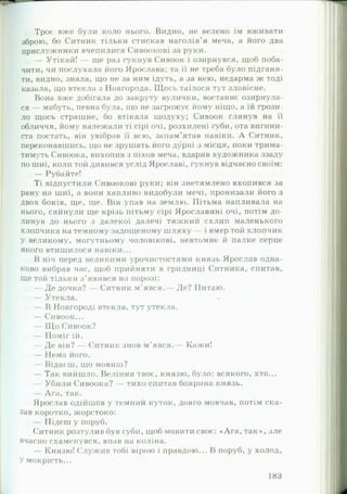 Троє вже були коло нього. Видно, не велено їм вживати
зброю, бо Ситник тільки стискав наголів’я меча, а його два
прислужники вчепилися Сивоокові за руки.
— Утікай! — ще раз гукнув Сивоок і озирнувся, щоб поба­
чити, чи послухала його Ярослава; та її не треба було підганя­
ти, видно, знала, що не за ним ідуть, а за нею, недарма ж тоді
казала, що втекла з Новгорода. Щось таїлося тут зловісне.
Вона вже добігала до закруту вулички, востаннє озирнула­
ся — мабуть, певна була, що не загрожує йому ніщо, а їй грози­
ло щось страшне, бо втікала щодуху; Сивоок глянув на її
обличчя, йому належали ті сірі очі, розхилені губи, ота вигини­
ста постать, він увібрав її всю, запам’ятав навіки. А Ситник,
переконавшись, що не зрушать його дурні з місця, поки трима­
тимуть Сивоока, вихопив з піхов меча, вдарив художника ззаду
по шиї, коли той дивився услід Ярославі, гукнув відчаєно своїм:
— Рубайте!
Ті відпустили Сивоокові руки; він знетямлено вхопився за
рану на шиї, а вони хапливо видобули мечі, пронизали його з
двох боків, ще, ще. Він упав на землю. Пітьма напливала на
нього, сяйнули ще крізь пітьму сірі Ярославині очі, потім до­
линув до нього з далекої далечі тяжкий схлип маленького
хлопчика на темному задощеному шляху — і вмер той хлопчик
у великому, могутньому чоловікові, невтомне й палке серце
якого втишилося навіки...
В ніч перед великими урочистостями князь Ярослав одна­
ково вибрав час, щоб прийняти в гридниці Ситника, спитав,
ще той тільки з ’явився на порозі:
— Де дочка? — Ситник м’явся.— Де? Питаю.
— Утекла.
— В Новгороді втекла, тут утекла.
— Сивоок...
— Щ о Сивоок?
— Поміг їй.
— Де він? — Ситник знов м’явся.— Кажи!
— Нема його.
— Відаєш, що мовиш?
— Так вийшло. Веління твоє, князю, було: всякого, хто...
— Убили Сивоока? — тихо спитав боярина князь.
— Ага, так.
Ярослав одійшов у темний куток, довго мовчав, потім ска­
зав коротко, жорстоко:
— Підеш у поруб.
Ситник розтулив був губі!, щоб мовити своє: «Ага, так», але
вчасно схаменувся, впав на коліна.
— Князю! Служив тобі вірою і правдою... В поруб, у холод,
У мокрість...
183
 