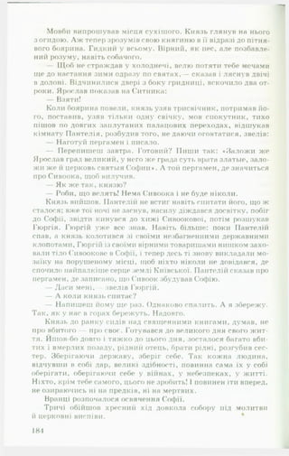 Мовби випрошував місця сухішого. Князь глянув на нього
з огидою. Л ж тепер зрозумів свою княгиню в її відразі до пітня-
вого боярина. Гидкий у всьому. Вірний, як пес, але позбавле­
ний розуму, навіть собачого.
— Щоб не страждав у холоднечі, велю потяти тебе мечами
nie до настання зими одразу по святах,— сказав і ляснув двічі
в долоні. Відчинилися двері з боку гридниці, вскочило два от­
роки. Ярослав показав на Ситника:
— Взяти!
Коли боярина повели, князь узяв трисвічник, потримав йо­
го, поставив, узяв тільки одну свічку, мов сиокутник, тихо
пішов по довгих заплутаних палацових переходах, відшукав
кімнату Пантелія, розбудив того, не даючи оговтатися, звелів:
— Наготуй пергамен і писало.
— Перепишеш завтра. Готовий? Пиши так: «Заложи же
Ярослав град великий, у него же града суті, врата златые, зало­
жи же й церковь святыя Софии*. Л той пергамен, де значиться
про Сивоока, щоб вилучив.
— Як же так, князю?
— Роби, що велять! Нема Сивоока і не буде ніколи.
Князь вийшов. Пантелій не встиг навіть спитати його, що ж
сталося; вже тої ночі не заснув, насилу діждався досвітку, побіг
до Софії, звідти кинувся до хижі Сивоокової, потім розшукав
Гюргія. Гюргій уже все знав. Навіть більше: поки Пантелій
спав, а князь колотився зі своїми незбагненними державними
клопотами, Гюргій із своїми вірними товаришами нишком захо­
вали тіло Сивоокове в Софії, і тепер десь ті знову викладали мо­
заїку на порушеному місці, щоб ніхто ніколи не довідався, де
спочило найпалкіше серце землі Київської. Пантелій сказав про
пергамен, де записано, що Сивоок збудував Софію.
— Даси мені,— звелів Гюргій.
— А коли князь спитас?
— Напишеш йому ще раз. Однаково спалить. А я збережу.
Так, як у нас в горах бережуть. Надовго.
Князь до ранку сидів над священними книгами, думав, не
про вбитого - про своє. Готувався до великого дня свого жит-о
тя. Ишов-бо довго і тяжко до цього дня, зосталося багато вби­
тих і вмерлих позаду, рідний отець, брати рідні, розгубив сес­
тер. Зберігаючи державу, зберіг себе. Так кожна людина,
відчувши в собі дар, великі здібності, повинна сама їх у собі
оберігати, оберігаючи себе у війнах, у небезпеках, у житті.
Ніхто, крім тебе самого, цього не зробить! 1повинен іти вперед,
не озираючись ні на предків, ні на мертвих.
Вранці розпочалося освячення Софії.
Тричі обійшов хресний хід довкола собору під молитви
й церковні виспіви.
184
 