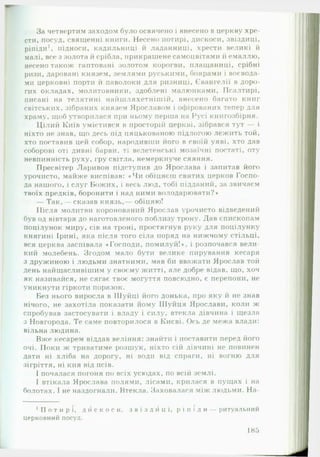 -
За четвертим заходом було освячено і внесено в церкву хре­
сти, посуд, священні книги. Несено потирі, дискоси, звіздиці,
ріпіди1, підноси, кадильниці й ладанниці, хрести великі й
малі, все з золота й срібла, прикрашене самоцвітами й емаллю,
несено також гаптовані золотом корогви, плащаниці, срібні
ризи, даровані князем, землями руськими, боярами і воєвода­
ми церковні порти й паволоки для ризниці, Євангелії в доро­
гих окладах, молитовники, здоблені малюнками, Псалтирі,
писані на телятині найшляхетнішій, внесено багато книг
світських, зібраних князем Ярославом і офірованих тепер для
храму, щоб утворилася при ньому перша на Русі книгозбірня.
Цілий Київ умістився в просторій церкві, зібрався тут — і
ніхто не знав, що десь під цяцькованою підлогою лежить той,
хто поставив цей собор, народивши його в своїй уяві, хто дав
соборові оті дивні барви, ті велетенські мозаїчні постаті, оту
невпинність руху, гру світла, немеркнуче сяяння.
Пресвітер Ларивон підступив до Ярослава і запитав його
урочисто, майже виспівав: «Ч и обіцяєш святих церков Госпо­
да нашого, і слуг Божих, і весь люд, тобі підданий, за звичаєм
твоїх предків, боронити і над ними володарювати?»
— Т ак ,— сказав князь,— обіцяю!
Після молитви коронований Ярослав урочисто відведений
був од вівтаря до наготовленого поблизу трону. Дав єпископам
поцілунок миру, сів на троні, простягнув руку для поцілунку
княгині Ірині, яка після того сіла поряд на нижчому стільці,
вся церква заспівала «Господи, помилуй!», і розпочався вели­
кий молебень. Згодом мало бути велике пирування кесаря
з дружиною і людьми знатними, мав би вважати Ярослав той
день найщасливішим у своєму житті, але добре відав, що, хоч
як називайся, не сягає твоє могуття повсюдно, є перепони, не
уникнути гіркоти поразок.
Без нього виросла в Шуйці його донька, про яку й не знав
нічого, не захотіла показати йому Шуйця Ярослави, коли ж
спробував застосувати і владу і силу, втекла дівчина і щезла
з Новгорода. Те саме повторилося в Києві. Ось де межа влади:
вільна людина.
Вже кесарем віддав веління: знайти і поставити перед його
очі. Поки ж триватиме розшук, ніхто сій дівчині не повинен
дати ні хліба на дорогу, ні води від спраги, ні вогню для
зігріття, ні кия від псів.
І почалася погоня по всіх усюдах, по всій землі.
І втікала Ярослава полями, лісами, крилася в пущах і на
болотах. 1 не наздогнали. Втекла. Заховалася між людьми. Н а­
1П о т и р і , д и с к о с и , з в і з д и ц і , р і п і д и — ритуальний
церковний посуд.
185
 