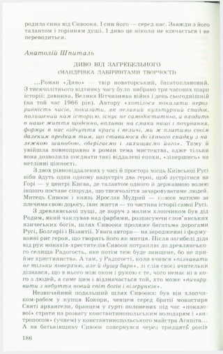 родила сина від Сивоока. І син його — серед нас. Завжди з його
талантом і горінням душі. І диво це ніколи не кінчається і не
переводиться.
Анатолій Шпиталь
ДИВО ВІД ЗАГРЕБЕЛЬНОГО
(МАНДРІВКА ЛАБІРИНТАМИ ТВОРЧОСТІ)
...Роман «Диво* — твір новаторський, багатоплановий.
З тисячолітнього відтинку часу було вибрано три часових шари
історії: давнина. Велика Вітчизняна війна і день сьогоднішній
(на той час 1966 рік). Автору сх от іл ося показат и нероз-
р и вн іст ь часів, п ок а за т и . я к великий культурний сп а док.
полишений нам іст орією . існує не сам одост ат ньо, а входит ь
в наше ж и т т я щ оденно, впливає на смаки наші і почування.
формує в нас відчу т т я краси і величі. ми ж плат им о своїм
далеким предкам т и м . що ст авимося до їхнього спадку з на­
л е ж н ою ш анобою, оберігаєм о і за х и щ а є м о й о г о *. Тому й
увійшла повноправно в роман тема мистецтва, адже тільки
вона дозволила поєднати такі віддалені епохи, «зіпершись* на
нетлінні цінності.
З двох рівновіддалених у часі й просторі місць Київської Русі
ніби йдуть один одному назустріч два герої, щоб зустрітися на
Горі — у центрі Києва, де талантом одного й державною волею
іншого постане споруда, що тисячоліття зачаровуватиме людей.
Митець Сивоок і князь Ярослав Мудрий кожен матиме за
плечима свою дорогу, їхнє життя — то частина історії самої Русі.
З древлянської пущі, де поруч з малим хлопчиком був дід
Родим, який чаклував над фарбами, розписуючи слов’янських
язичеських богів, шлях Сивоока проляже багатьма дорогами
Русі, Болгарії і Візантії. Увага автора— на зародженні і форму­
ванні рис героя, що творять його як митця. Після загибелі діда
від рук монахів-хрестителів Сивоок потрапляє до древлянсько-
го селища Радогость, яке потім теж буде знищене, бо не при­
йме християнства. А там, у Радогості, коли вчився « пізнават и
не тільки поверхню , але и душу б а р в *, зі слів своєї вчительки
дізнався, що в нього між оком і рукою є те, чого немає ні в ко­
го з людей, а саме цим і відзначається той, хто може *вичару
вати з небут т я новий світ богів і в ізе р у н к ів *.
Незвичайний подальший шлях Сивоока: був він хлопчи-
ком-рабом у купця Кокори, ченцем серед братії монастиря
Святі архангели, бранцем у гурті полонених під час «показо­
вої* страти на розвагу константинопольським володарям і «ан-
тропосом* (учнем) у константинопольського майстра Агапіта...
А на батьківщину Сивоок повернувся через тридцяті років
186
 