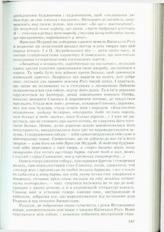досвідченим будівничим і художником, щоб •оплат ит и л ю ­
дям борг за своє вм іння і талант *. Незадовго до загибелі, заду­
мавшись над своєю долею, він скаже: *Б о що є м ист ецт во
Це могутній голос народу, що лунає з вуст виораних умільців.
Я — сопілка в у ст а х мого народу. і тільки йому підвладні п існ і,
що пролунають, народившись у м е н і».
Ярослав Мудрий як поборник єдності земель Київської Русі
й водночас як жорстокий феодал постає в усіх творах про цей
період історії. І в II. Загребельного він — дитя свого часу, зі
своїми суперечностями характеру й поведінки, що викликані
складними суперечностями тогочасного життя.
•Зачатий в ненависті, народжений на каліцт во*, молодий
князь здолав упертим тренуванням свою хворобу, заглибився в
книги. Та треба було йти війною проти батька, щоб завоювати
київський престол. Запрошує він варягів на поміч, хоч добре
знає, скільки зла принесе землям Русі такий похід. І здається,
що лише на полюванні та в стосунках з лісовичкою Забавою
залишається він сам собою, відтає його душа. Та в ім’я держави
одружується на Інгігерді, дочці шведського конунга Олефа,
наказує знищити Сивоока й переписати літопис, де згадується
про нього. Стала між ним і дочкою, коханою Сивоока, держава,
яку він сам будував, стала поміж ним і народом. * К нязівст во
осамотнює людину безмірно. оточують тебе тільки вороги.
чим більше в тебе з в и т я г, тим більше ворогів...* І вже не ди­
вується, що не співають про нього пісень, не славлять його того­
часні Бояни. Певно, дуже дорогою ціною завойовувалася його
популярність, насаджувалися його ідеї чи впроваджувалися за­
думи. І спорудження собору— ніби самоствердження себе саме в
мистецькому плані. Символічно, що не дійшлр до нас ім’я його
творця — взяв його на себе Ярослав Мудрий. А майстер будівни­
чий ніби перелився у свої твори, а « через багато в ік ів , коли
зазвучать для когось оці старі барви, оживе тоді в н и х , може,
і погляд, і серце Сивоокове, мов у променях сонцевороту...*
Описи спорудження собору, накладання фресок і створення
мозаїк, сам психологічний стан Сивоока, коли, здавалося, той
* тепер ж и в і промовляв до людей тільки барвами, і все в нього
вкладалося в мову барви, він ніби знову почав своє вмирання в
т воренні, спливав крізь кінці пальців на свої мозаїки небаче
ними кольорами *,— такі сторінки належать не те що до най­
кращих у цьому романі, а й в українськії! літературі взагалі.
Сивоок вніс в усталені суворі канони своє, вистраждане й
виболіле, зобразив усе, що народжувалося під пальцями діда
Родима й під пензлем Звенислави.
Розділи, де зображена наша сучасність і роки Вітчизняної
війни, концептуально пов’язані з часами Київської Русі. Вони
чергуються між собою, і неважко побачити внутрішній стри­
187
 
